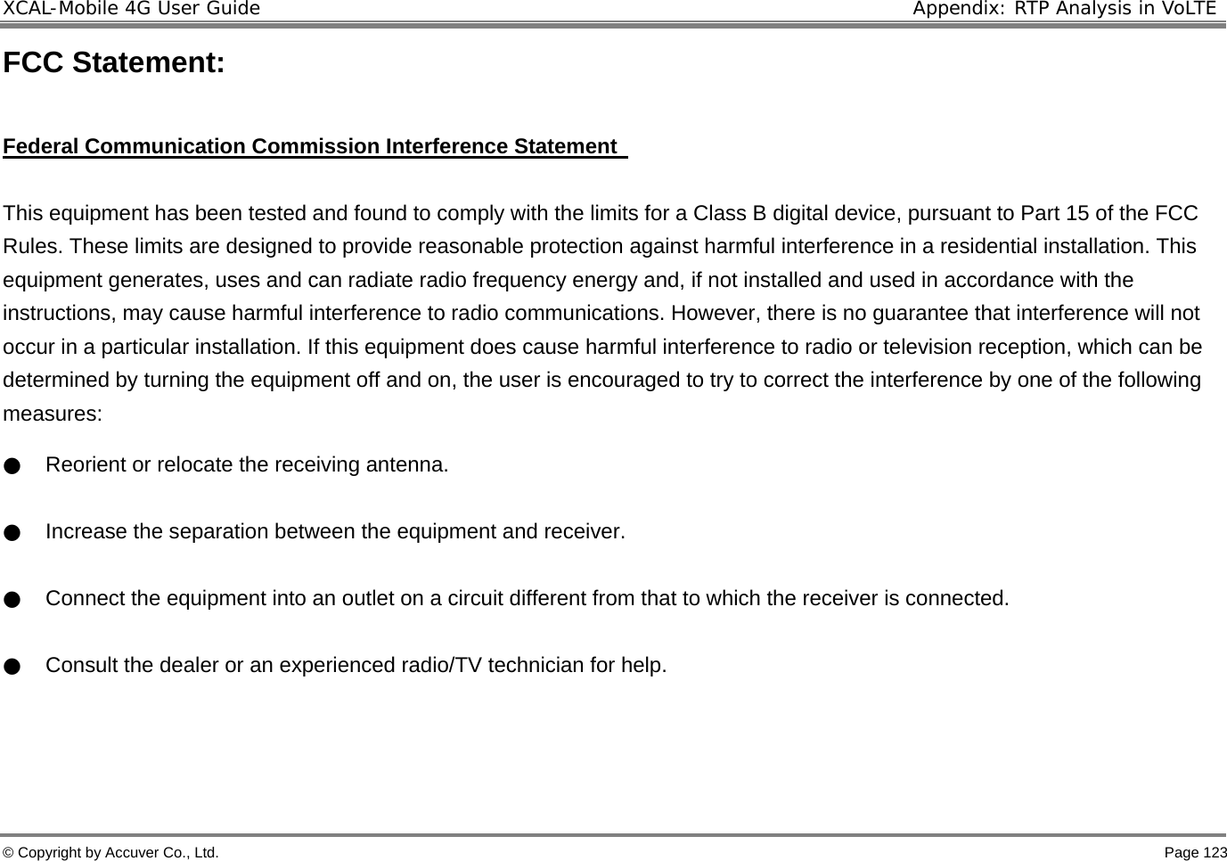 XCAL-Mobile 4G User Guide  Appendix: RTP Analysis in VoLTE © Copyright by Accuver Co., Ltd.    Page 123 FCC Statement:  Federal Communication Commission Interference Statement    This equipment has been tested and found to comply with the limits for a Class B digital device, pursuant to Part 15 of the FCC Rules. These limits are designed to provide reasonable protection against harmful interference in a residential installation. This equipment generates, uses and can radiate radio frequency energy and, if not installed and used in accordance with the instructions, may cause harmful interference to radio communications. However, there is no guarantee that interference will not occur in a particular installation. If this equipment does cause harmful interference to radio or television reception, which can be determined by turning the equipment off and on, the user is encouraged to try to correct the interference by one of the following measures: ●    Reorient or relocate the receiving antenna. ●    Increase the separation between the equipment and receiver. ●    Connect the equipment into an outlet on a circuit different from that to which the receiver is connected. ●    Consult the dealer or an experienced radio/TV technician for help.      