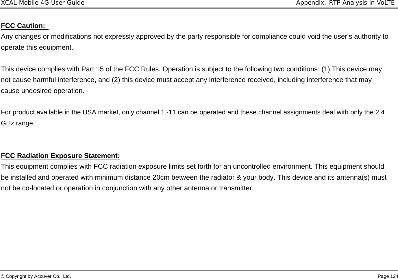 XCAL-Mobile 4G User Guide  Appendix: RTP Analysis in VoLTE © Copyright by Accuver Co., Ltd.    Page 124  FCC Caution:   Any changes or modifications not expressly approved by the party responsible for compliance could void the user’s authority to operate this equipment.   This device complies with Part 15 of the FCC Rules. Operation is subject to the following two conditions: (1) This device may not cause harmful interference, and (2) this device must accept any interference received, including interference that may cause undesired operation.   For product available in the USA market, only channel 1~11 can be operated and these channel assignments deal with only the 2.4 GHz range.       FCC Radiation Exposure Statement: This equipment complies with FCC radiation exposure limits set forth for an uncontrolled environment. This equipment should be installed and operated with minimum distance 20cm between the radiator &amp; your body. This device and its antenna(s) must not be co-located or operation in conjunction with any other antenna or transmitter.       