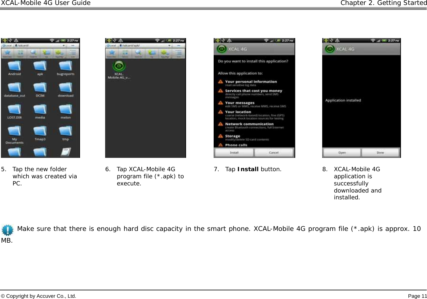 XCAL-Mobile 4G User Guide   Chapter 2. Getting Started © Copyright by Accuver Co., Ltd.    Page 11          5. Tap the new folder which was created via PC. 6. Tap XCAL-Mobile 4G program file (*.apk) to execute. 7. Tap Install button.  8. XCAL-Mobile 4G application is successfully downloaded and installed.       Make sure that there is enough hard disc capacity in the smart phone. XCAL-Mobile 4G program file (*.apk) is approx. 10 MB.