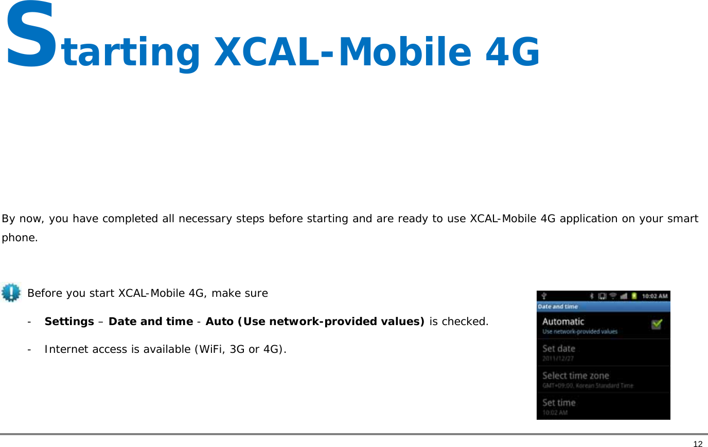       12 Starting XCAL-Mobile 4G     By now, you have completed all necessary steps before starting and are ready to use XCAL-Mobile 4G application on your smart phone.   Before you start XCAL-Mobile 4G, make sure  - Settings – Date and time - Auto (Use network-provided values) is checked.   - Internet access is available (WiFi, 3G or 4G).   