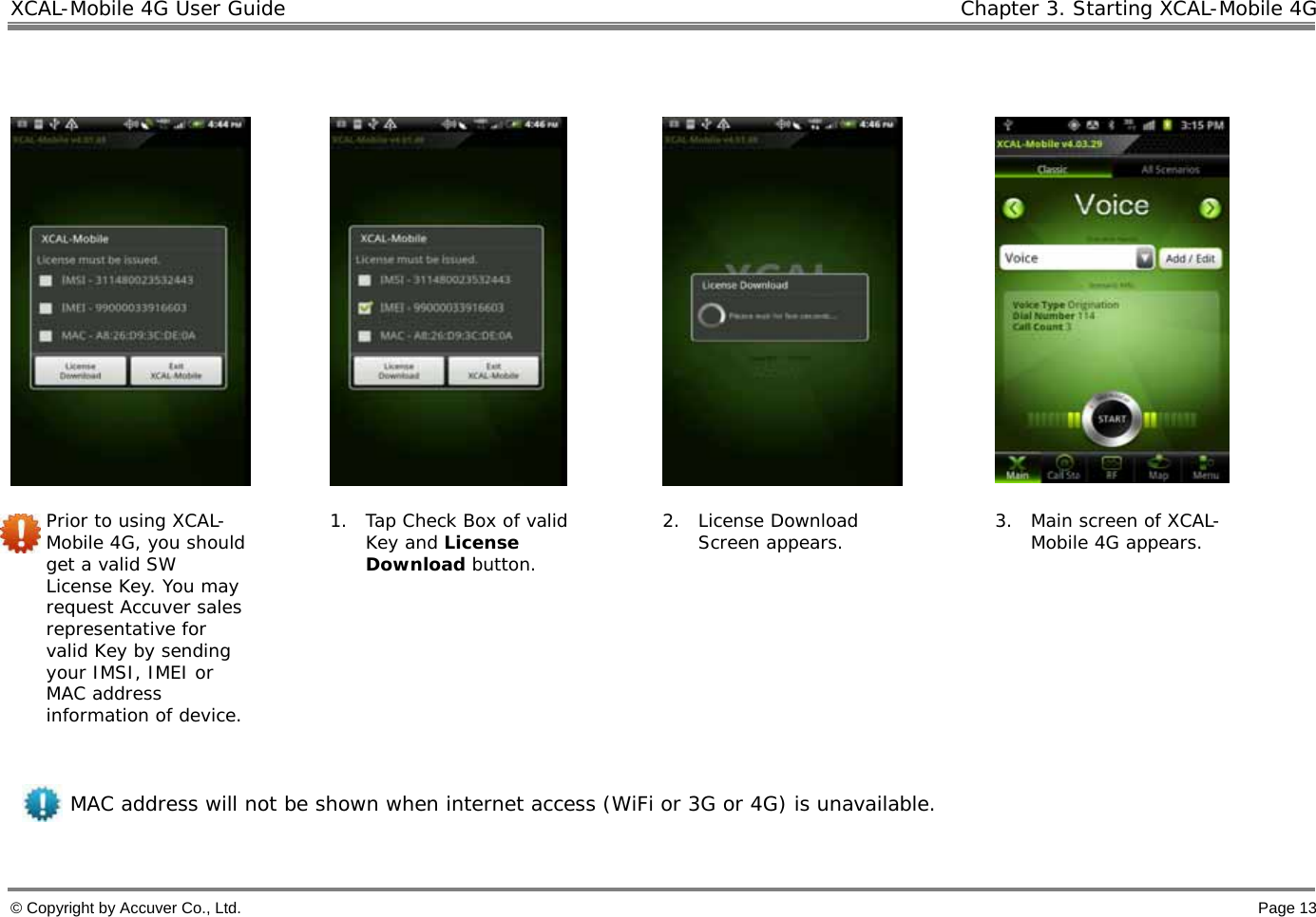 XCAL-Mobile 4G User Guide      Chapter 3. Starting XCAL-Mobile 4G  © Copyright by Accuver Co., Ltd.    Page 13          Prior to using XCAL-Mobile 4G, you should get a valid SW License Key. You may request Accuver sales representative for valid Key by sending your IMSI, IMEI or MAC address information of device. 1. Tap Check Box of valid Key and License Download button. 2. License Download Screen appears.  3. Main screen of XCAL-Mobile 4G appears.        MAC address will not be shown when internet access (WiFi or 3G or 4G) is unavailable. 