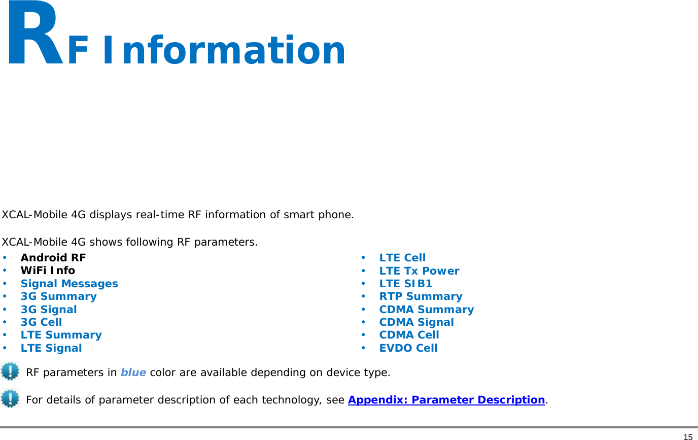       15 RF Information      XCAL-Mobile 4G displays real-time RF information of smart phone.  XCAL-Mobile 4G shows following RF parameters.  • Android RF  • WiFi Info • Signal Messages • 3G Summary • 3G Signal • 3G Cell • LTE Summary • LTE Signal • LTE Cell • LTE Tx Power • LTE SIB1 • RTP Summary • CDMA Summary  • CDMA Signal • CDMA Cell • EVDO Cell  RF parameters in blue color are available depending on device type.    For details of parameter description of each technology, see Appendix: Parameter Description.  