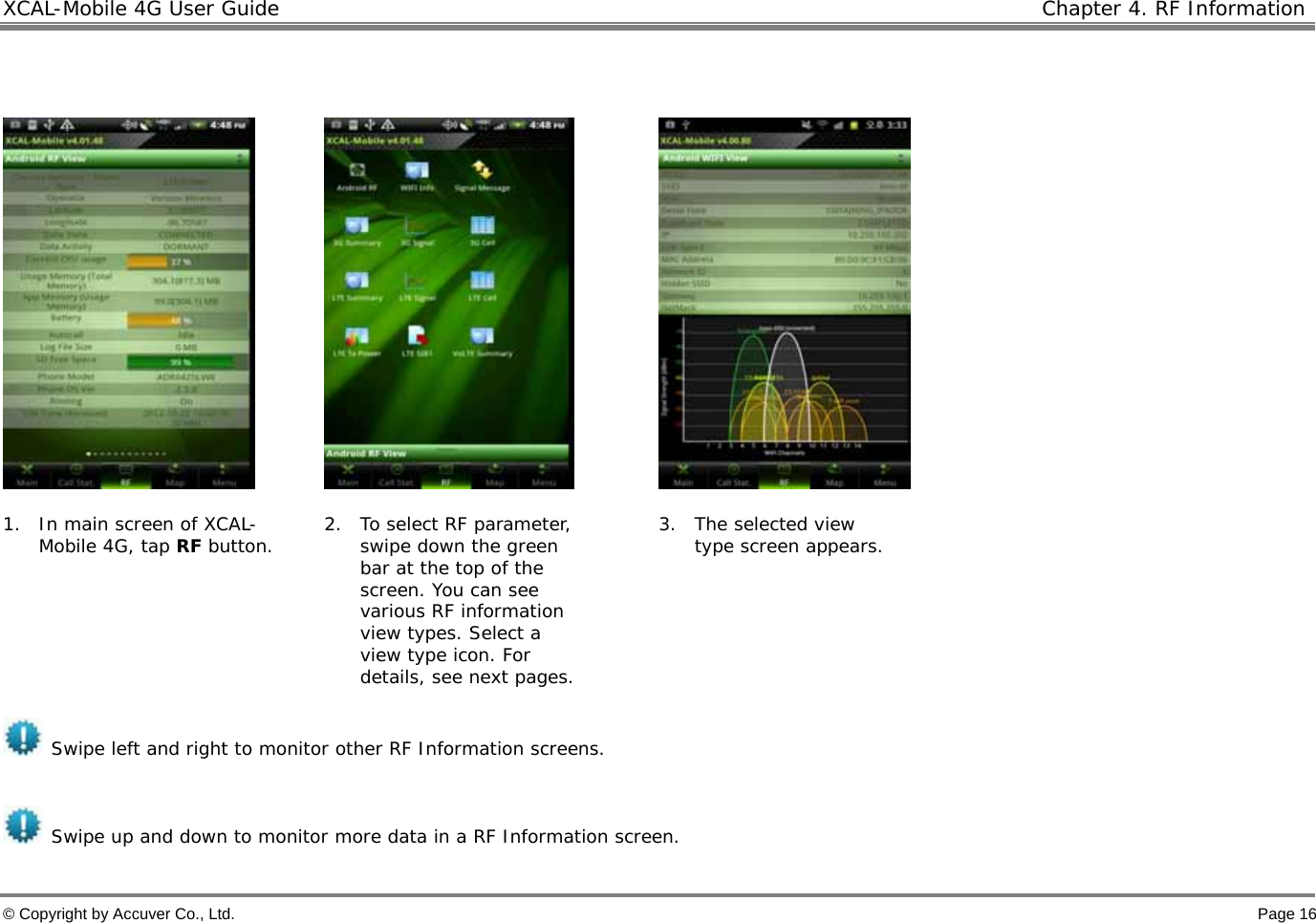 XCAL-Mobile 4G User Guide    Chapter 4. RF Information  © Copyright by Accuver Co., Ltd.    Page 16         1. In main screen of XCAL-Mobile 4G, tap RF button.  2. To select RF parameter, swipe down the green bar at the top of the screen. You can see various RF information view types. Select a view type icon. For details, see next pages. 3. The selected view type screen appears.     Swipe left and right to monitor other RF Information screens.  Swipe up and down to monitor more data in a RF Information screen. 
