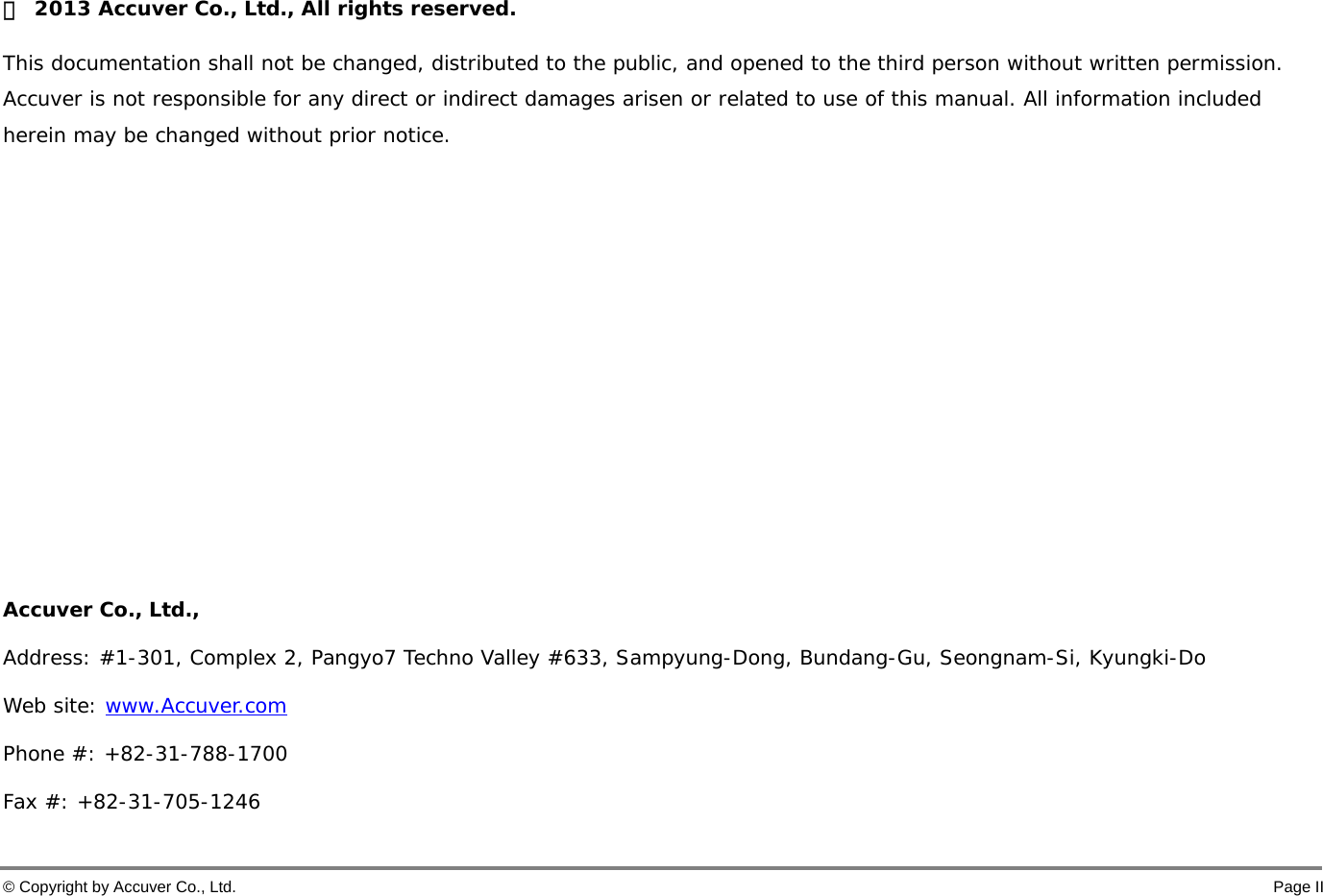  © Copyright by Accuver Co., Ltd.    Page II Ⓒ  2013 Accuver Co., Ltd., All rights reserved.   This documentation shall not be changed, distributed to the public, and opened to the third person without written permission. Accuver is not responsible for any direct or indirect damages arisen or related to use of this manual. All information included herein may be changed without prior notice.           Accuver Co., Ltd.,   Address: #1-301, Complex 2, Pangyo7 Techno Valley #633, Sampyung-Dong, Bundang-Gu, Seongnam-Si, Kyungki-Do Web site: www.Accuver.com Phone #: +82-31-788-1700 Fax #: +82-31-705-1246 