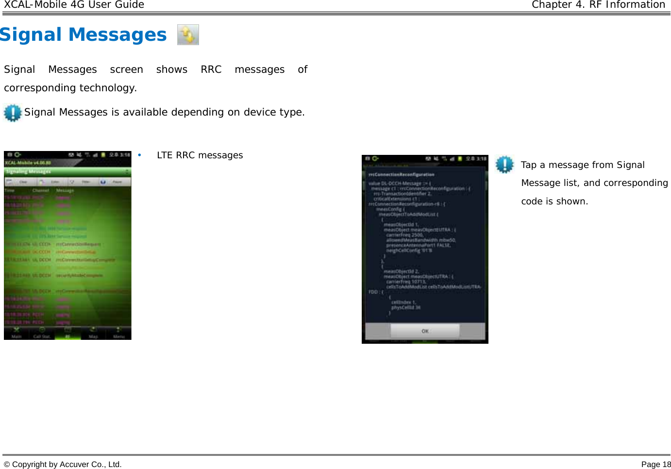 XCAL-Mobile 4G User Guide    Chapter 4. RF Information  © Copyright by Accuver Co., Ltd.    Page 18 Signal Messages Signal Messages screen shows RRC messages of corresponding technology.  Signal Messages is available depending on device type.  • LTE RRC messages                    Tap a message from Signal Message list, and corresponding code is shown.       