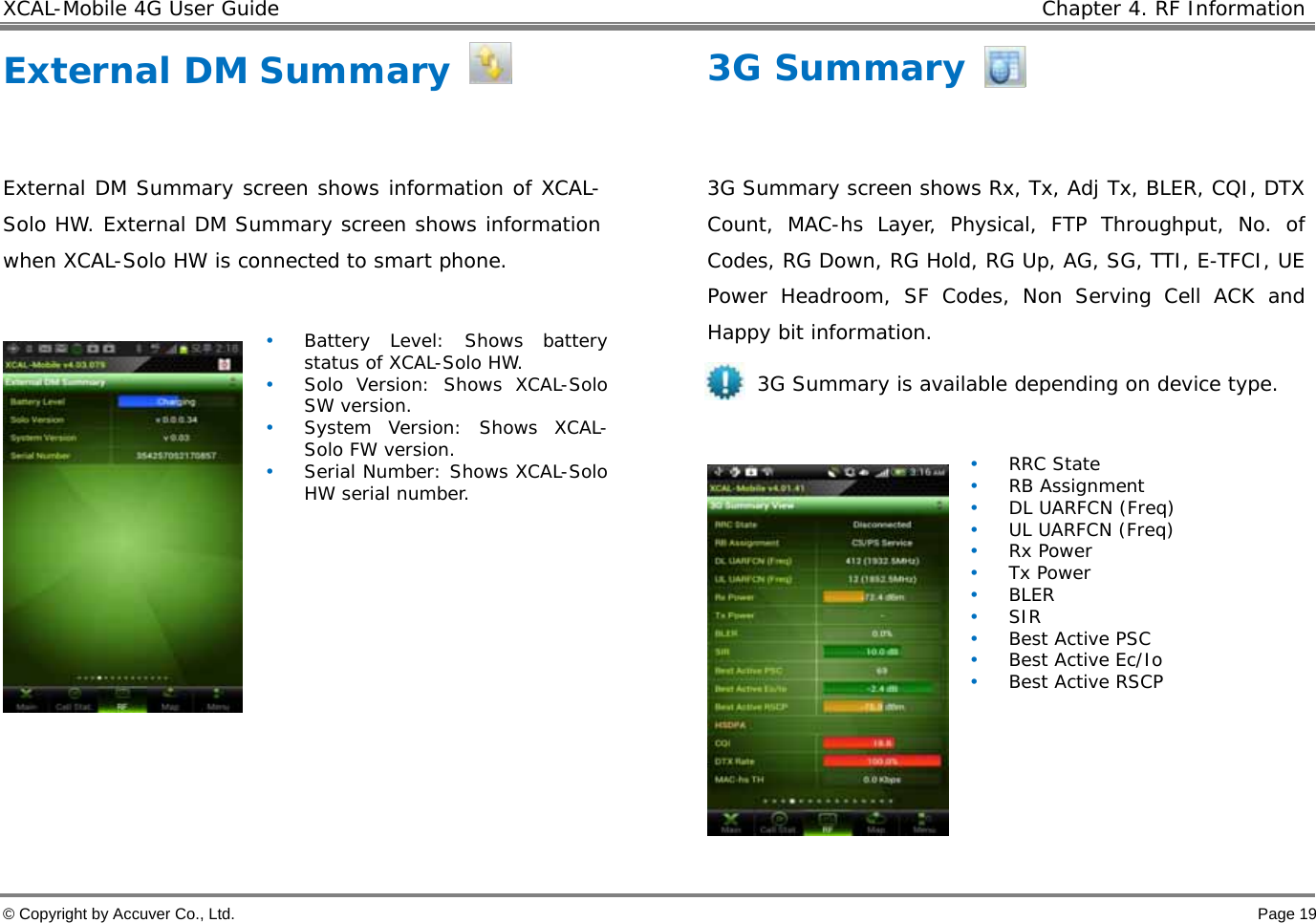 XCAL-Mobile 4G User Guide    Chapter 4. RF Information  © Copyright by Accuver Co., Ltd.    Page 19 External DM Summary    External DM Summary screen shows information of XCAL-Solo HW. External DM Summary screen shows information when XCAL-Solo HW is connected to smart phone.    • Battery Level: Shows battery status of XCAL-Solo HW.  • Solo Version: Shows XCAL-Solo SW version.  • System Version: Shows XCAL-Solo FW version.  • Serial Number: Shows XCAL-Solo HW serial number.     3G Summary  3G Summary screen shows Rx, Tx, Adj Tx, BLER, CQI, DTX Count, MAC-hs Layer, Physical, FTP Throughput, No. of Codes, RG Down, RG Hold, RG Up, AG, SG, TTI, E-TFCI, UE Power Headroom, SF Codes, Non Serving Cell ACK and Happy bit information.  3G Summary is available depending on device type.   • RRC State • RB Assignment • DL UARFCN (Freq) • UL UARFCN (Freq) • Rx Power • Tx Power • BLER • SIR • Best Active PSC • Best Active Ec/Io • Best Active RSCP  