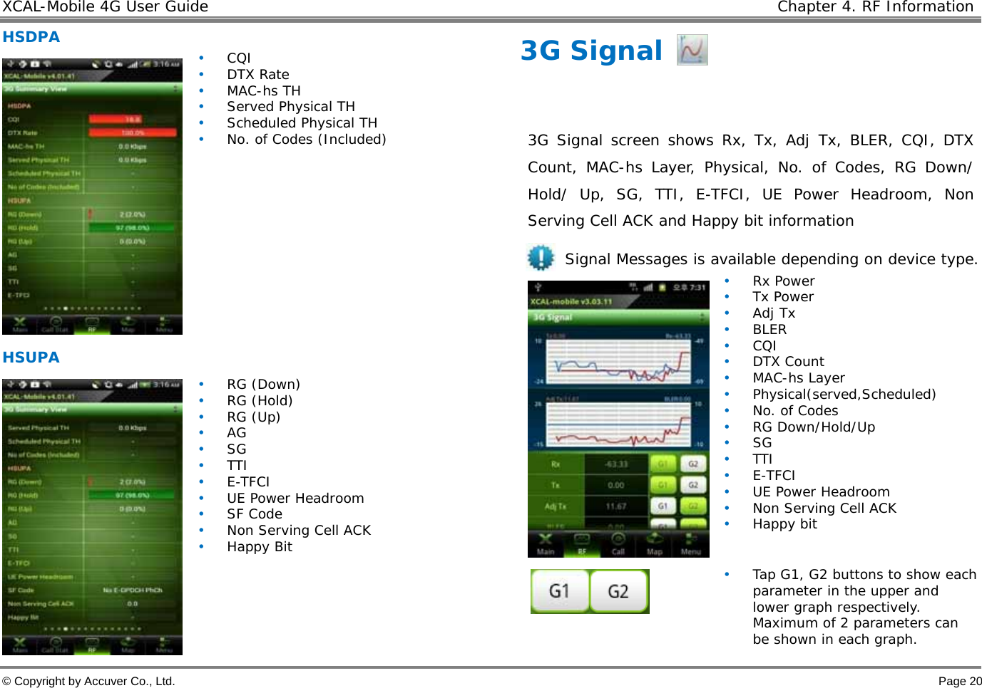 XCAL-Mobile 4G User Guide    Chapter 4. RF Information  © Copyright by Accuver Co., Ltd.    Page 20 HSDPA  • CQI • DTX Rate • MAC-hs TH • Served Physical TH • Scheduled Physical TH • No. of Codes (Included) HSUPA   • RG (Down) • RG (Hold) • RG (Up) • AG • SG • TTI • E-TFCI • UE Power Headroom • SF Code • Non Serving Cell ACK • Happy Bit 3G Signal  3G Signal screen shows Rx, Tx, Adj Tx, BLER, CQI, DTX Count, MAC-hs Layer, Physical, No. of Codes, RG Down/ Hold/ Up, SG, TTI, E-TFCI, UE Power Headroom, Non Serving Cell ACK and Happy bit information Signal Messages is available depending on device type.  • Rx Power • Tx Power • Adj Tx • BLER • CQI • DTX Count • MAC-hs Layer • Physical(served,Scheduled) • No. of Codes • RG Down/Hold/Up • SG • TTI • E-TFCI • UE Power Headroom • Non Serving Cell ACK • Happy bit  • Tap G1, G2 buttons to show each parameter in the upper and lower graph respectively. Maximum of 2 parameters can be shown in each graph.   