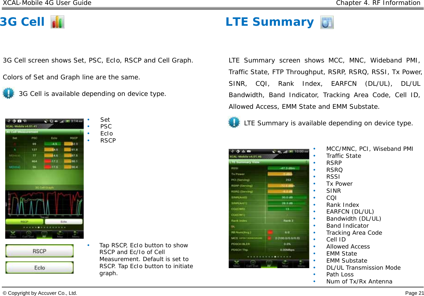 XCAL-Mobile 4G User Guide    Chapter 4. RF Information  © Copyright by Accuver Co., Ltd.    Page 21 3G Cell  3G Cell screen shows Set, PSC, EcIo, RSCP and Cell Graph.  Colors of Set and Graph line are the same. 3G Cell is available depending on device type.   • Set • PSC • EcIo • RSCP               • Tap RSCP, EcIo button to show RSCP and Ec/Io of Cell Measurement. Default is set to RSCP. Tap EcIo button to initiate graph. LTE Summary  LTE Summary screen shows MCC, MNC, Wideband PMI, Traffic State, FTP Throughput, RSRP, RSRQ, RSSI, Tx Power, SINR, CQI, Rank Index, EARFCN (DL/UL), DL/UL Bandwidth, Band Indicator, Tracking Area Code, Cell ID, Allowed Access, EMM State and EMM Substate. LTE Summary is available depending on device type.   • MCC/MNC, PCI, Wiseband PMI • Traffic State • RSRP • RSRQ • RSSI • Tx Power • SINR • CQI • Rank Index • EARFCN (DL/UL) • Bandwidth (DL/UL) • Band Indicator • Tracking Area Code • Cell ID • Allowed Access • EMM State • EMM Substate • DL/UL Transmission Mode • Path Loss •Num of Tx/Rx Antenna 
