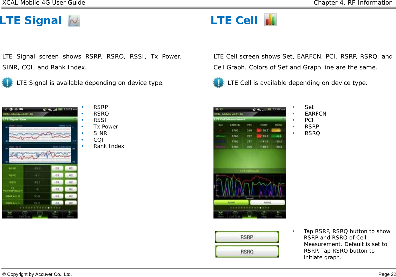 XCAL-Mobile 4G User Guide    Chapter 4. RF Information  © Copyright by Accuver Co., Ltd.    Page 22 LTE Signal  LTE Signal screen shows RSRP, RSRQ, RSSI, Tx Power, SINR, CQI, and Rank Index.  LTE Signal is available depending on device type.   • RSRP • RSRQ • RSSI • Tx Power • SINR • CQI • Rank Index    LTE Cell  LTE Cell screen shows Set, EARFCN, PCI, RSRP, RSRQ, and Cell Graph. Colors of Set and Graph line are the same. LTE Cell is available depending on device type.    • Set • EARFCN • PCI • RSRP • RSRQ               • Tap RSRP, RSRQ button to show RSRP and RSRQ of Cell Measurement. Default is set to RSRP. Tap RSRQ button to initiate graph. 