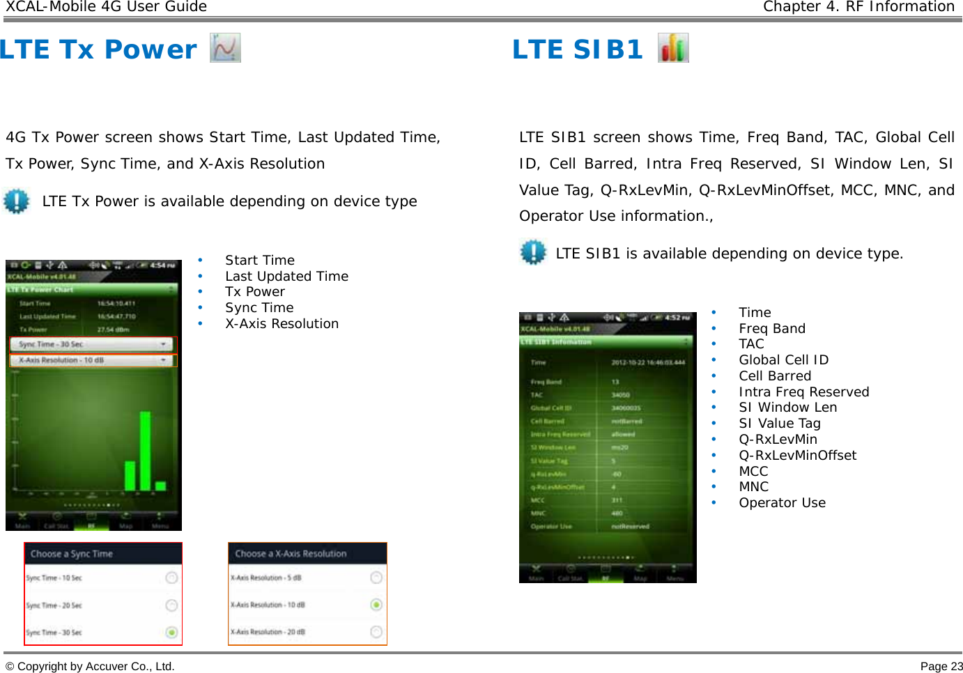 XCAL-Mobile 4G User Guide    Chapter 4. RF Information  © Copyright by Accuver Co., Ltd.    Page 23 LTE Tx Power  4G Tx Power screen shows Start Time, Last Updated Time, Tx Power, Sync Time, and X-Axis Resolution      LTE Tx Power is available depending on device type   • Start Time • Last Updated Time • Tx Power • Sync Time • X-Axis Resolution   LTE SIB1  LTE SIB1 screen shows Time, Freq Band, TAC, Global Cell ID, Cell Barred, Intra Freq Reserved, SI Window Len, SI Value Tag, Q-RxLevMin, Q-RxLevMinOffset, MCC, MNC, and Operator Use information.,      LTE SIB1 is available depending on device type.   • Time • Freq Band • TAC • Global Cell ID • Cell Barred • Intra Freq Reserved • SI Window Len • SI Value Tag • Q-RxLevMin • Q-RxLevMinOffset • MCC • MNC • Operator Use  