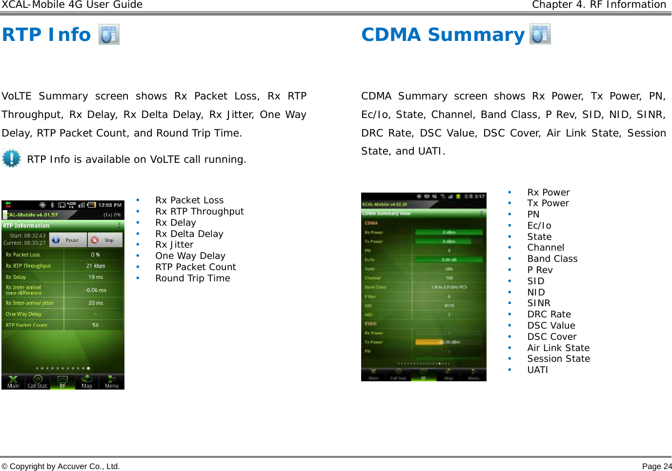 XCAL-Mobile 4G User Guide    Chapter 4. RF Information  © Copyright by Accuver Co., Ltd.    Page 24 RTP Info  VoLTE Summary screen shows Rx Packet Loss, Rx RTP Throughput, Rx Delay, Rx Delta Delay, Rx Jitter, One Way Delay, RTP Packet Count, and Round Trip Time.  RTP Info is available on VoLTE call running.   • Rx Packet Loss • Rx RTP Throughput • Rx Delay • Rx Delta Delay • Rx Jitter • One Way Delay • RTP Packet Count • Round Trip Time   CDMA Summary  CDMA Summary screen shows Rx Power, Tx Power, PN, Ec/Io, State, Channel, Band Class, P Rev, SID, NID, SINR, DRC Rate, DSC Value, DSC Cover, Air Link State, Session State, and UATI.    • Rx Power • Tx Power  • PN  • Ec/Io • State • Channel • Band Class • P Rev • SID • NID • SINR • DRC Rate • DSC Value • DSC Cover • Air Link State • Session State • UATI   