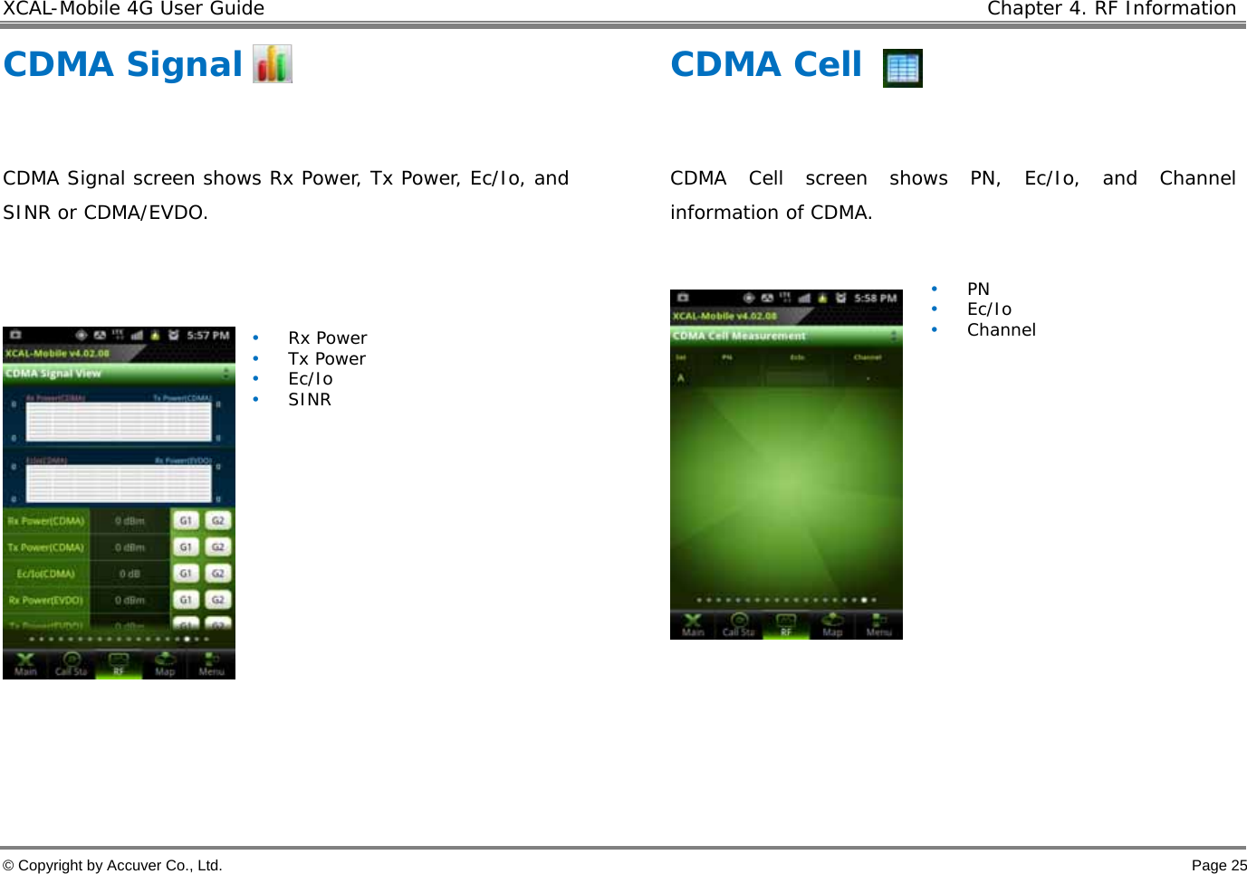 XCAL-Mobile 4G User Guide    Chapter 4. RF Information  © Copyright by Accuver Co., Ltd.    Page 25 CDMA Signal  CDMA Signal screen shows Rx Power, Tx Power, Ec/Io, and SINR or CDMA/EVDO.    • Rx Power • Tx Power • Ec/Io • SINR    CDMA Cell  CDMA Cell screen shows PN, Ec/Io, and Channel information of CDMA.    • PN • Ec/Io • Channel    