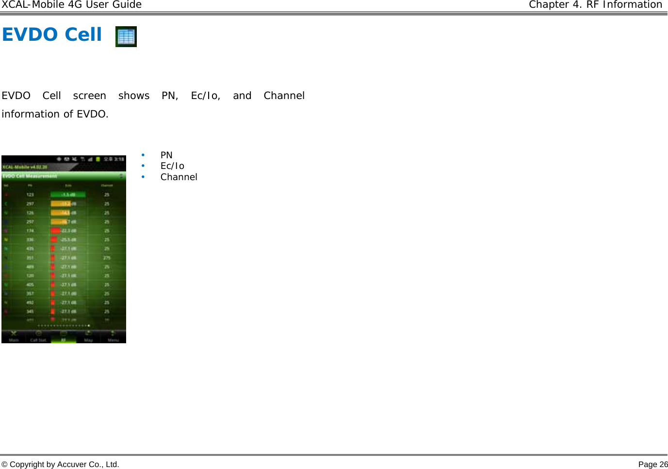 XCAL-Mobile 4G User Guide    Chapter 4. RF Information  © Copyright by Accuver Co., Ltd.    Page 26 EVDO Cell  EVDO Cell screen shows PN, Ec/Io, and Channel information of EVDO.   • PN • Ec/Io • Channel  
