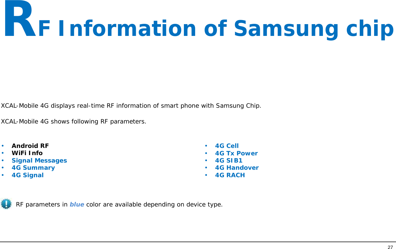       27 RF Information of Samsung chip    XCAL-Mobile 4G displays real-time RF information of smart phone with Samsung Chip.  XCAL-Mobile 4G shows following RF parameters.  • Android RF  • WiFi Info • Signal Messages • 4G Summary • 4G Signal • 4G Cell • 4G Tx Power • 4G SIB1 • 4G Handover • 4G RACH RF parameters in blue color are available depending on device type.     