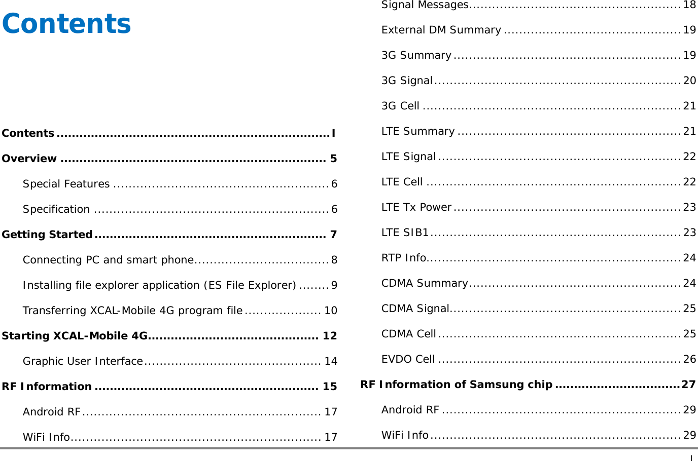       I Contents    Contents ........................................................................ I Overview ...................................................................... 5 Special Features ........................................................ 6 Specification ............................................................. 6 Getting Started ............................................................. 7 Connecting PC and smart phone ................................... 8 Installing file explorer application (ES File Explorer) ........ 9 Transferring XCAL-Mobile 4G program file .................... 10 Starting XCAL-Mobile 4G ............................................. 12 Graphic User Interface ..............................................  14 RF Information ........................................................... 15 Android RF ..............................................................  17 WiFi Info ................................................................. 17 Signal Messages ....................................................... 18 External DM Summary .............................................. 19 3G Summary ........................................................... 19 3G  Signal ................................................................ 20 3G Cell ................................................................... 21 LTE Summary .......................................................... 21 LTE Signal ............................................................... 22 LTE Cell .................................................................. 22 LTE Tx Power ........................................................... 23 LTE SIB1 ................................................................. 23 RTP Info.................................................................. 24 CDMA Summary ....................................................... 24 CDMA Signal ............................................................ 25 CDMA Cell ............................................................... 25 EVDO Cell ............................................................... 26 RF Information of Samsung chip ................................. 27 Android RF .............................................................. 29 WiFi Info ................................................................. 29 