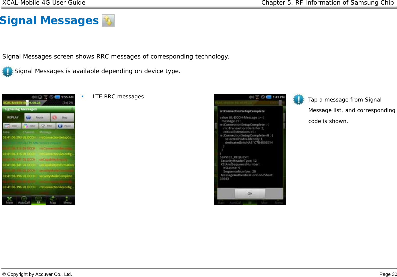 XCAL-Mobile 4G User Guide    Chapter 5. RF Information of Samsung Chip  © Copyright by Accuver Co., Ltd.    Page 30 Signal Messages     Signal Messages screen shows RRC messages of corresponding technology.  Signal Messages is available depending on device type.    • LTE RRC messages              Tap a message from Signal Message list, and corresponding code is shown.     