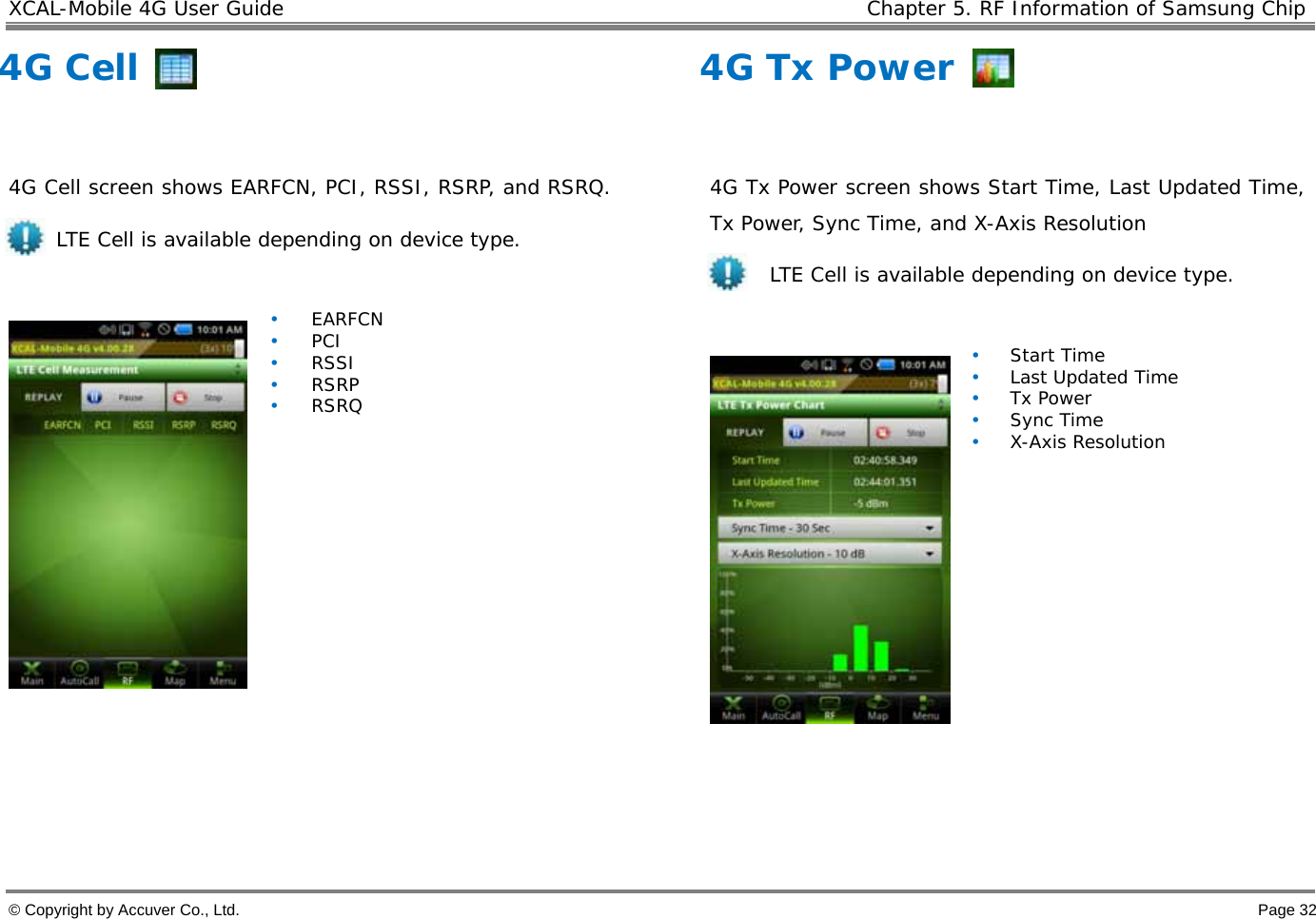 XCAL-Mobile 4G User Guide    Chapter 5. RF Information of Samsung Chip  © Copyright by Accuver Co., Ltd.    Page 32 4G Cell   4G Cell screen shows EARFCN, PCI, RSSI, RSRP, and RSRQ.  LTE Cell is available depending on device type.       • EARFCN • PCI • RSSI • RSRP • RSRQ   4G Tx Power  4G Tx Power screen shows Start Time, Last Updated Time, Tx Power, Sync Time, and X-Axis Resolution  LTE Cell is available depending on device type.     • Start Time • Last Updated Time • Tx Power • Sync Time • X-Axis Resolution 