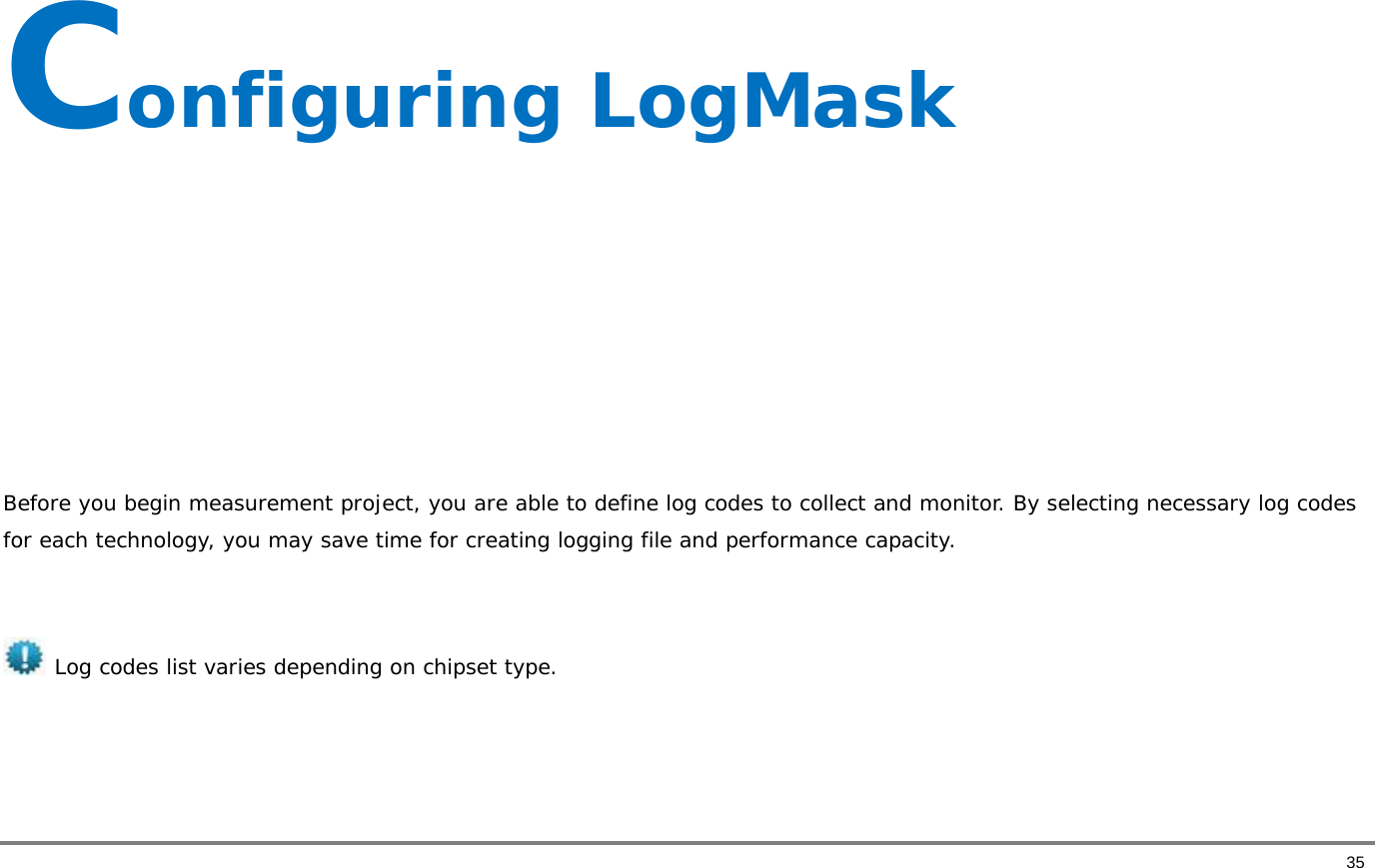       35 Configuring LogMask       Before you begin measurement project, you are able to define log codes to collect and monitor. By selecting necessary log codes for each technology, you may save time for creating logging file and performance capacity.    Log codes list varies depending on chipset type.    