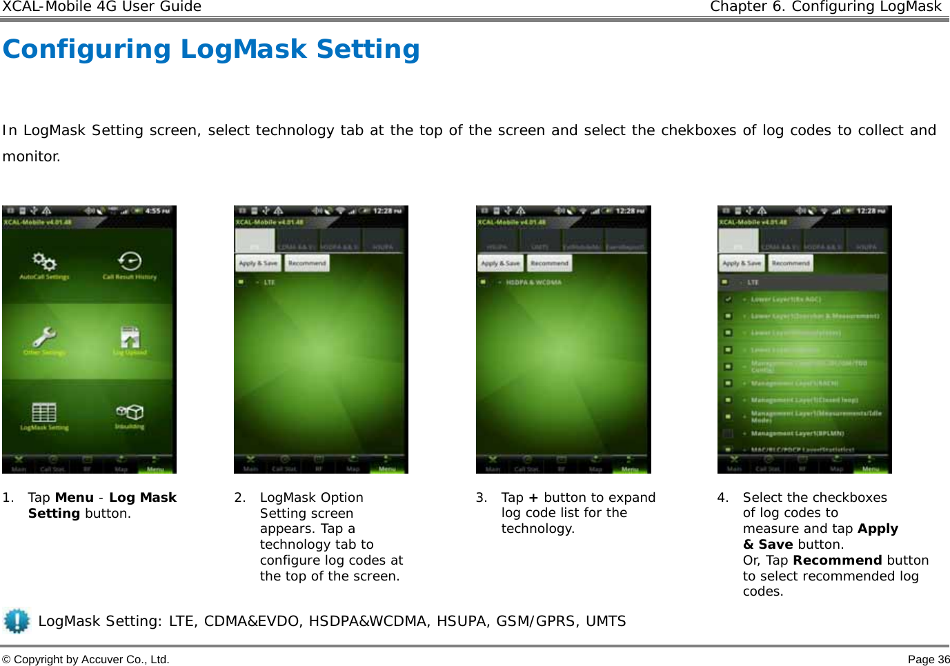 XCAL-Mobile 4G User Guide   Chapter 6. Configuring LogMask © Copyright by Accuver Co., Ltd.    Page 36 Configuring LogMask Setting  In LogMask Setting screen, select technology tab at the top of the screen and select the chekboxes of log codes to collect and monitor.          1. Tap Menu - Log Mask Setting button.  2. LogMask Option Setting screen appears. Tap a technology tab to configure log codes at the top of the screen.  3. Tap + button to expand log code list for the technology.   4. Select the checkboxes of log codes to measure and tap Apply &amp; Save button.  Or, Tap Recommend button to select recommended log codes.      LogMask Setting: LTE, CDMA&amp;EVDO, HSDPA&amp;WCDMA, HSUPA, GSM/GPRS, UMTS 