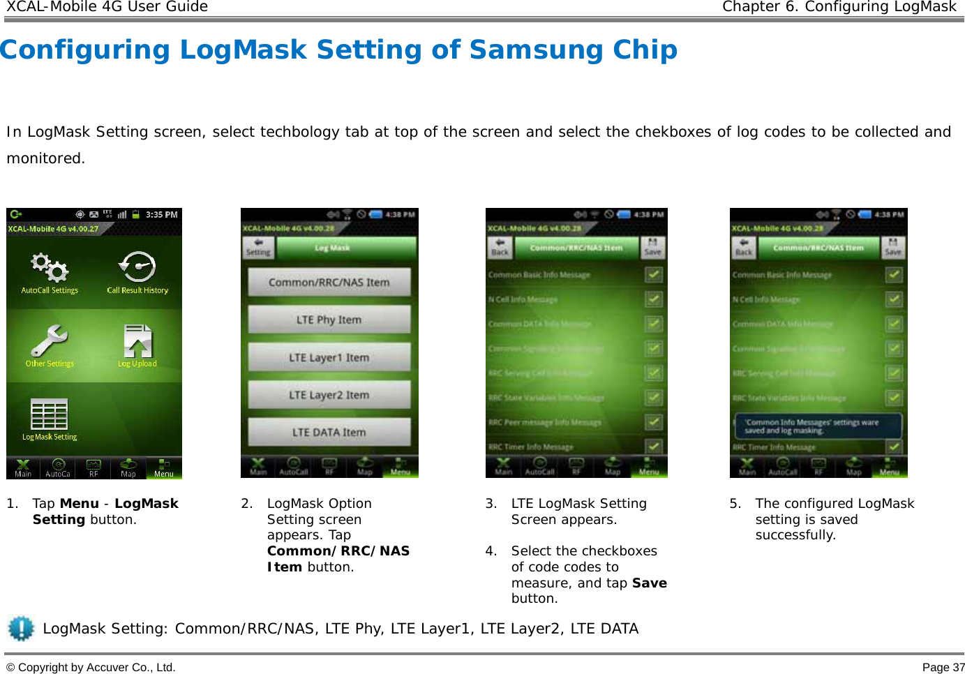 XCAL-Mobile 4G User Guide   Chapter 6. Configuring LogMask © Copyright by Accuver Co., Ltd.    Page 37 Configuring LogMask Setting of Samsung Chip  In LogMask Setting screen, select techbology tab at top of the screen and select the chekboxes of log codes to be collected and monitored.          1. Tap Menu - LogMask Setting button.  2. LogMask Option Setting screen appears. Tap Common/RRC/NAS Item button. 3. LTE LogMask Setting Screen appears.   4. Select the checkboxes of code codes to measure, and tap Save button.  5. The configured LogMask setting is saved successfully.      LogMask Setting: Common/RRC/NAS, LTE Phy, LTE Layer1, LTE Layer2, LTE DATA 
