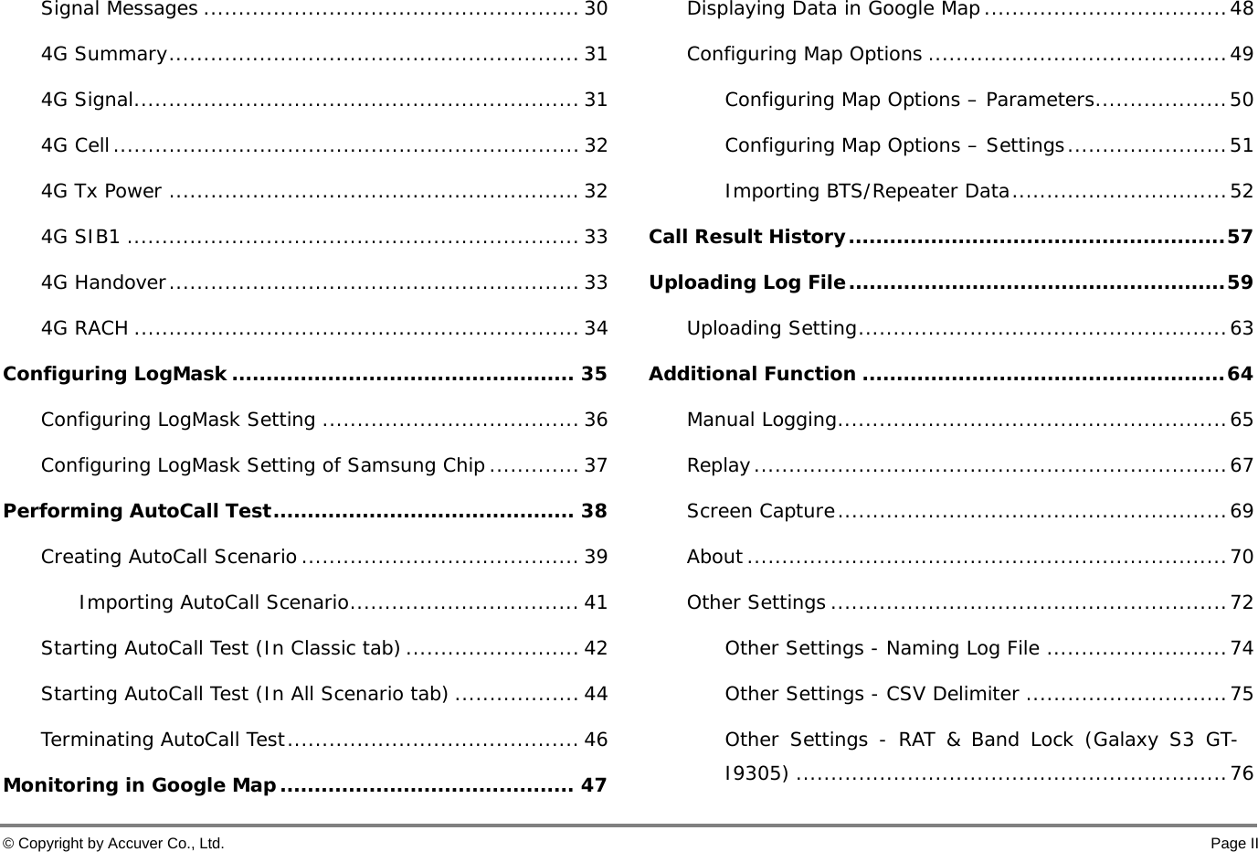  © Copyright by Accuver Co., Ltd.    Page II Signal Messages ...................................................... 30 4G Summary ........................................................... 31 4G Signal ................................................................ 31 4G Cell ................................................................... 32 4G Tx Power ........................................................... 32 4G SIB1 ................................................................. 33 4G Handover ........................................................... 33 4G RACH ................................................................ 34 Configuring LogMask .................................................. 35 Configuring LogMask Setting ..................................... 36 Configuring LogMask Setting of Samsung Chip ............. 37 Performing AutoCall Test ............................................ 38 Creating AutoCall Scenario ........................................ 39 Importing AutoCall Scenario ................................. 41 Starting AutoCall Test (In Classic tab) ......................... 42 Starting AutoCall Test (In All Scenario tab) .................. 44 Terminating AutoCall Test .......................................... 46 Monitoring in Google Map ........................................... 47 Displaying Data in Google Map ................................... 48 Configuring Map Options ........................................... 49 Configuring Map Options – Parameters ................... 50 Configuring Map Options – Settings ....................... 51 Importing BTS/Repeater Data ............................... 52 Call Result History ....................................................... 57 Uploading Log File ....................................................... 59 Uploading Setting ..................................................... 63 Additional Function ..................................................... 64 Manual Logging ........................................................ 65 Replay .................................................................... 67 Screen Capture ........................................................ 69 About ..................................................................... 70 Other Settings ......................................................... 72 Other Settings - Naming Log File .......................... 74 Other Settings - CSV Delimiter ............................. 75 Other Settings - RAT &amp; Band Lock (Galaxy S3 GT-I9305) .............................................................. 76 