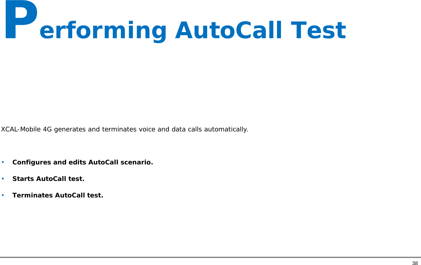       38 Performing AutoCall Test      XCAL-Mobile 4G generates and terminates voice and data calls automatically.   • Configures and edits AutoCall scenario.  • Starts AutoCall test. • Terminates AutoCall test.    