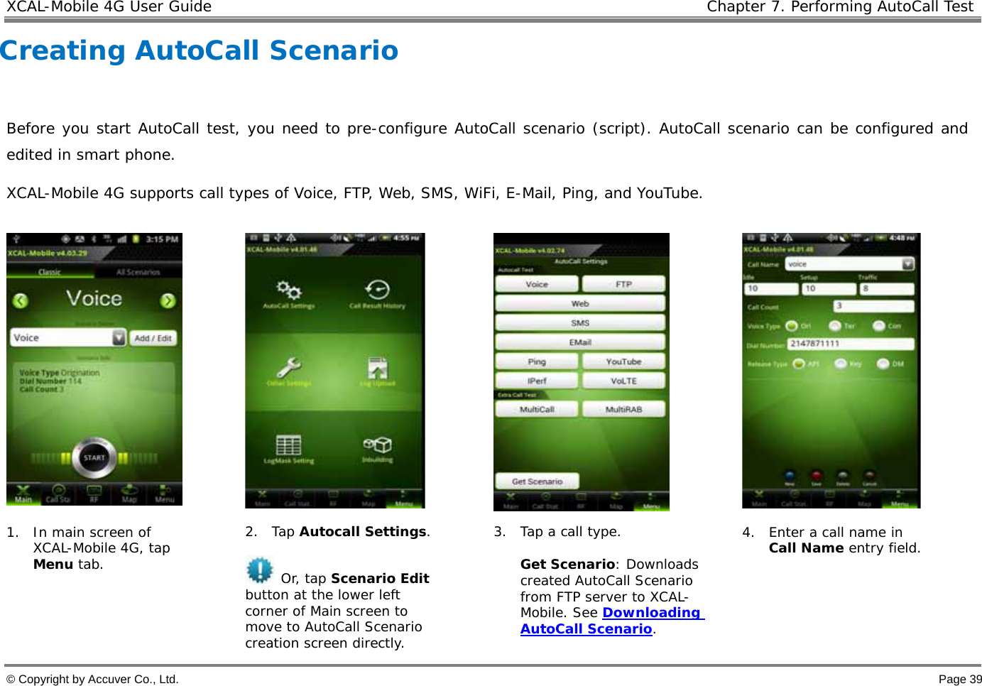 XCAL-Mobile 4G User Guide   Chapter 7. Performing AutoCall Test  © Copyright by Accuver Co., Ltd.    Page 39 Creating AutoCall Scenario   Before you start AutoCall test, you need to pre-configure AutoCall scenario (script). AutoCall scenario can be configured and edited in smart phone.  XCAL-Mobile 4G supports call types of Voice, FTP, Web, SMS, WiFi, E-Mail, Ping, and YouTube.        1. In main screen of XCAL-Mobile 4G, tap Menu tab.   2. Tap Autocall Settings.   Or, tap Scenario Edit button at the lower left corner of Main screen to move to AutoCall Scenario creation screen directly.  3. Tap a call type.  Get Scenario: Downloads created AutoCall Scenario from FTP server to XCAL-Mobile. See Downloading AutoCall Scenario.  4. Enter a call name in Call Name entry field.  