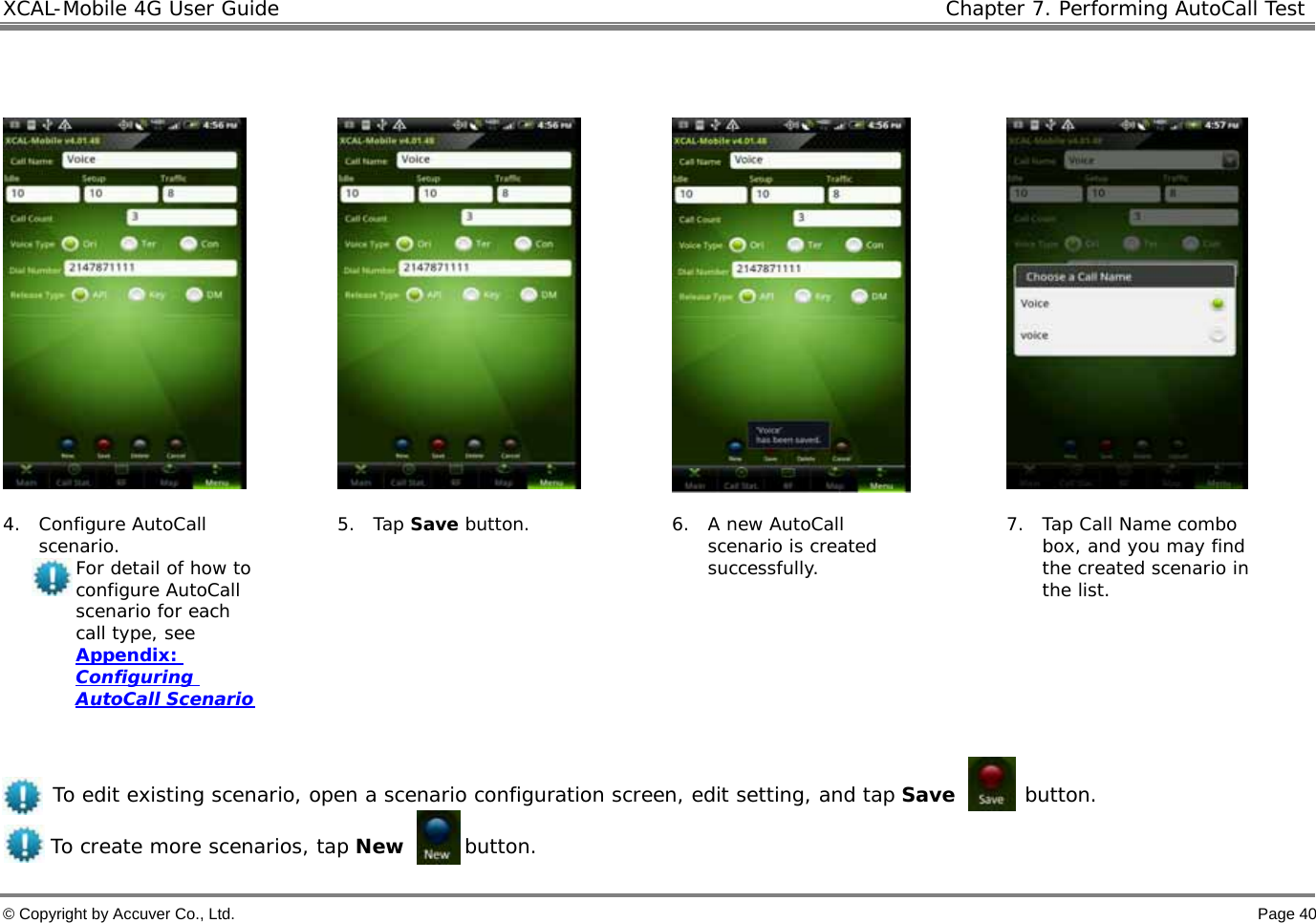 XCAL-Mobile 4G User Guide   Chapter 7. Performing AutoCall Test  © Copyright by Accuver Co., Ltd.    Page 40        4. Configure AutoCall scenario.  For detail of how to configure AutoCall scenario for each call type, see Appendix: Configuring AutoCall Scenario  5. Tap Save button.  6. A new AutoCall scenario is created successfully. 7. Tap Call Name combo box, and you may find the created scenario in the list.   To edit existing scenario, open a scenario configuration screen, edit setting, and tap Save       button.  To create more scenarios, tap New      button.  