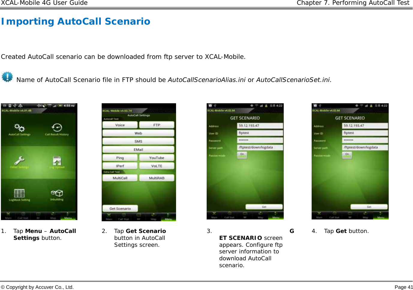 XCAL-Mobile 4G User Guide   Chapter 7. Performing AutoCall Test  © Copyright by Accuver Co., Ltd.    Page 41 Importing AutoCall Scenario   Created AutoCall scenario can be downloaded from ftp server to XCAL-Mobile.   Name of AutoCall Scenario file in FTP should be AutoCallScenarioAlias.ini or AutoCallScenarioSet.ini.         1. Tap Menu – AutoCall Settings button.   2. Tap Get Scenario button in AutoCall Settings screen.  3. GET SCENARIO screen appears. Configure ftp server information to download AutoCall scenario.  4. Tap Get button. 