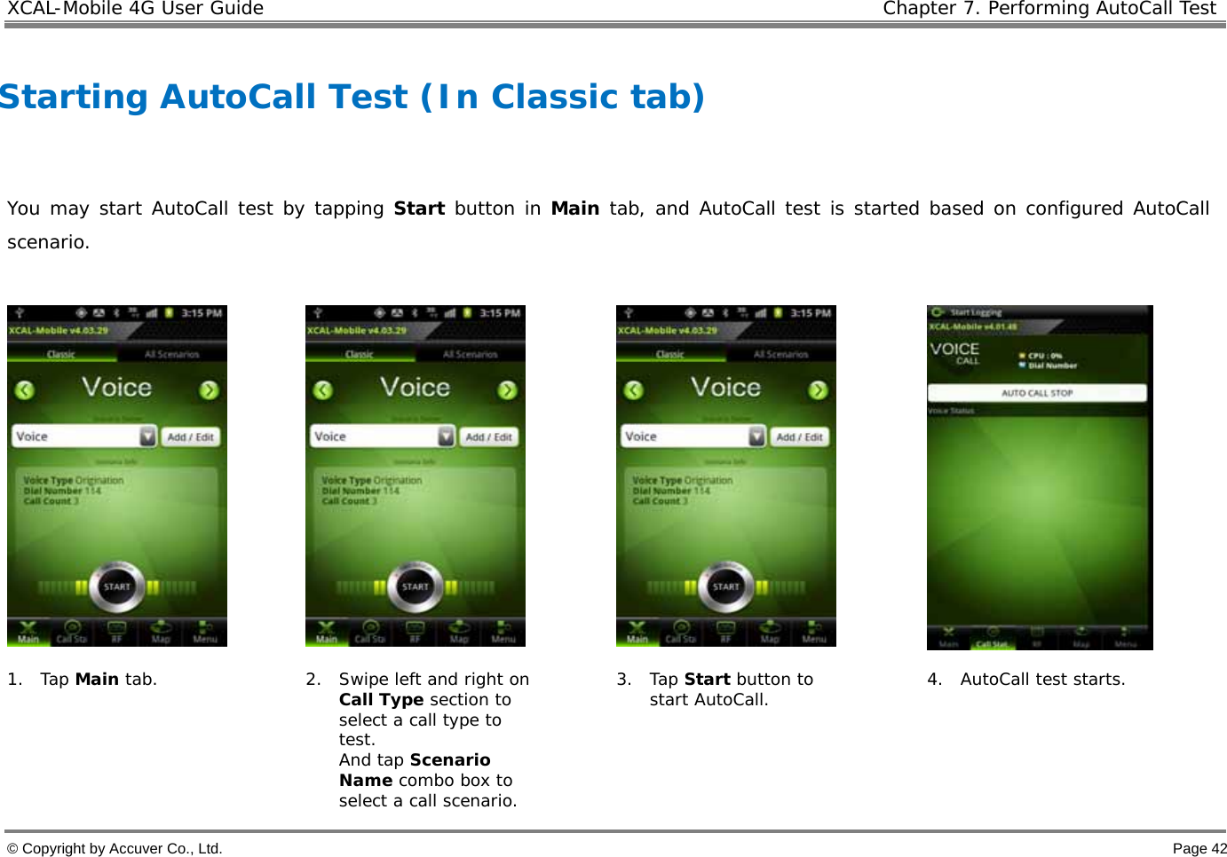 XCAL-Mobile 4G User Guide   Chapter 7. Performing AutoCall Test  © Copyright by Accuver Co., Ltd.    Page 42  Starting AutoCall Test (In Classic tab)   You may start AutoCall test by tapping Start button in Main tab, and AutoCall test is started based on configured AutoCall scenario.        1. Tap Main tab.  2. Swipe left and right on Call Type section to select a call type to test.  And tap Scenario Name combo box to select a call scenario.  3. Tap Start button to start AutoCall.  4. AutoCall test starts.  