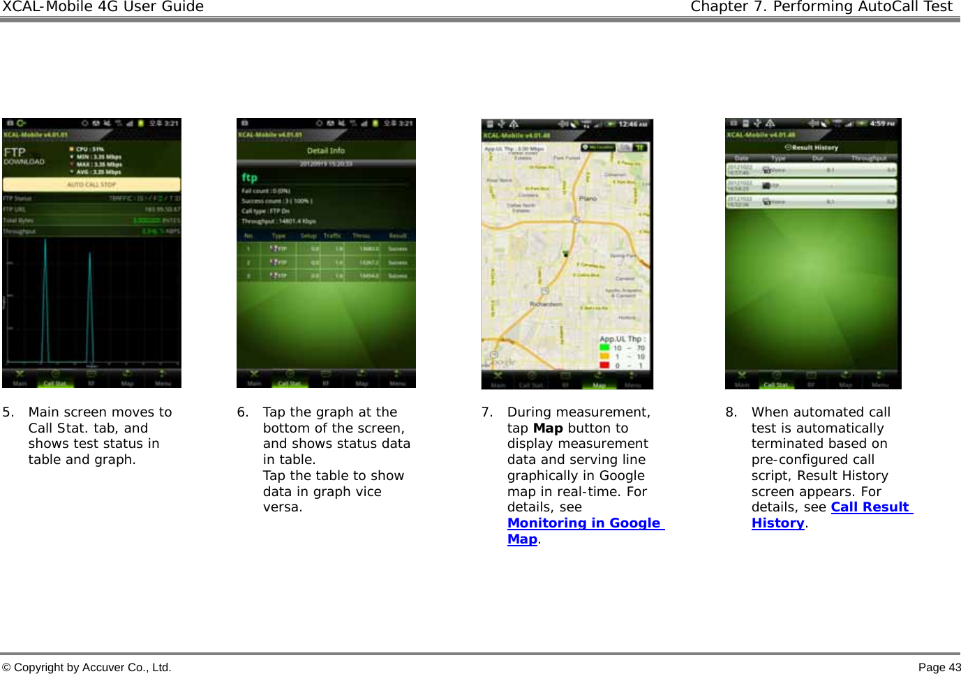 XCAL-Mobile 4G User Guide   Chapter 7. Performing AutoCall Test  © Copyright by Accuver Co., Ltd.    Page 43         5. Main screen moves to Call Stat. tab, and shows test status in table and graph.   6. Tap the graph at the bottom of the screen, and shows status data in table. Tap the table to show data in graph vice versa.   7. During measurement, tap Map button to display measurement data and serving line graphically in Google map in real-time. For details, see Monitoring in Google Map.  8. When automated call test is automatically terminated based on pre-configured call script, Result History screen appears. For details, see Call Result History.     
