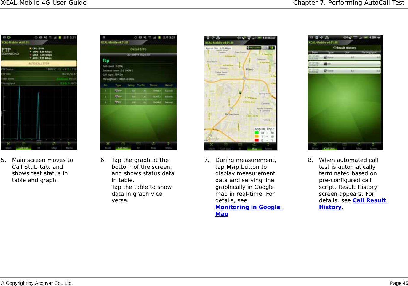 XCAL-Mobile 4G User Guide   Chapter 7. Performing AutoCall Test  © Copyright by Accuver Co., Ltd.    Page 45        5. Main screen moves to Call Stat. tab, and shows test status in table and graph.   6. Tap the graph at the bottom of the screen, and shows status data in table. Tap the table to show data in graph vice versa.   7. During measurement, tap Map button to display measurement data and serving line graphically in Google map in real-time. For details, see Monitoring in Google Map.  8. When automated call test is automatically terminated based on pre-configured call script, Result History screen appears. For details, see Call Result History.      