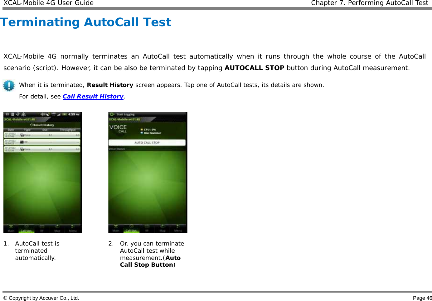 XCAL-Mobile 4G User Guide   Chapter 7. Performing AutoCall Test  © Copyright by Accuver Co., Ltd.    Page 46 Terminating AutoCall Test   XCAL-Mobile 4G normally terminates an AutoCall test automatically when it runs through the whole course of the AutoCall scenario (script). However, it can be also be terminated by tapping AUTOCALL STOP button during AutoCall measurement.  When it is terminated, Result History screen appears. Tap one of AutoCall tests, its details are shown.  For detail, see Call Result History.       1. AutoCall test is terminated automatically.   2. Or, you can terminate AutoCall test while measurement.(Auto Call Stop Button)   