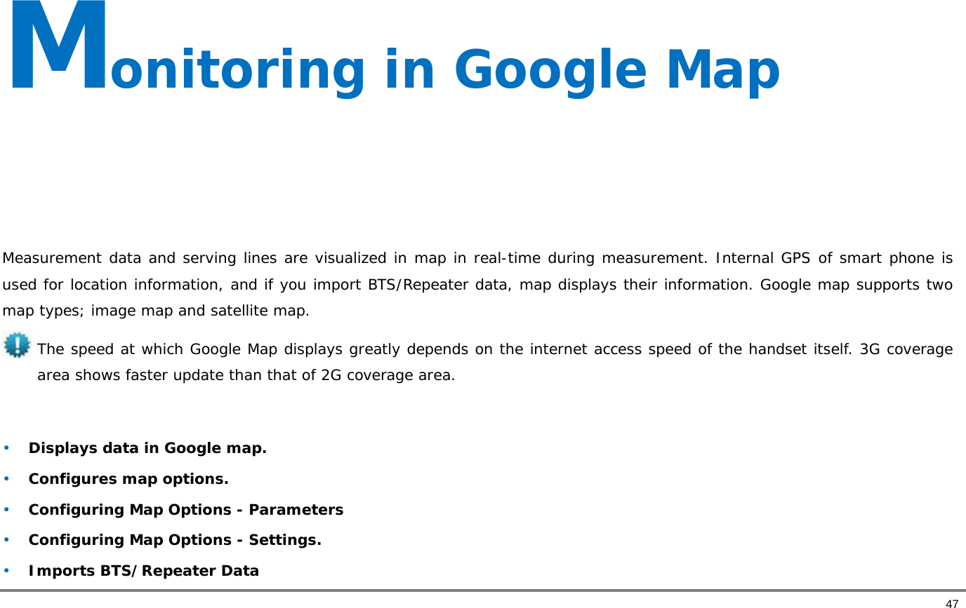       47 Monitoring in Google Map     Measurement data and serving lines are visualized in map in real-time during measurement. Internal GPS of smart phone is used for location information, and if you import BTS/Repeater data, map displays their information. Google map supports two map types; image map and satellite map. The speed at which Google Map displays greatly depends on the internet access speed of the handset itself. 3G coverage area shows faster update than that of 2G coverage area.  • Displays data in Google map.  • Configures map options.  • Configuring Map Options - Parameters • Configuring Map Options - Settings.  • Imports BTS/Repeater Data 