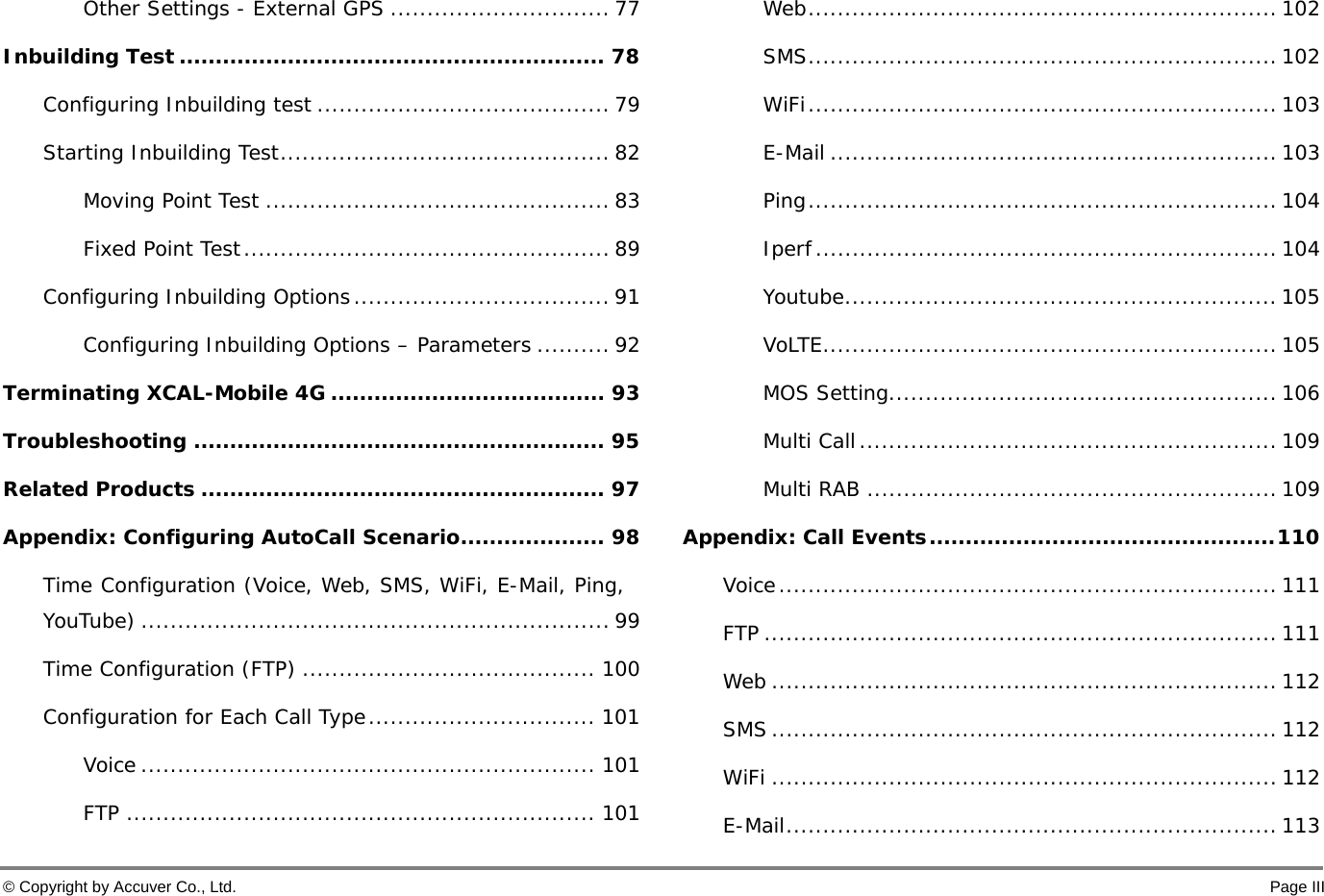  © Copyright by Accuver Co., Ltd.    Page III Other Settings - External GPS .............................. 77 Inbuilding Test ........................................................... 78 Configuring Inbuilding test ........................................ 79 Starting Inbuilding Test ............................................. 82 Moving Point Test ............................................... 83 Fixed Point Test .................................................. 89 Configuring Inbuilding Options ................................... 91 Configuring Inbuilding Options – Parameters .......... 92 Terminating XCAL-Mobile 4G ...................................... 93 Troubleshooting ......................................................... 95 Related Products ........................................................ 97 Appendix: Configuring AutoCall Scenario .................... 98 Time Configuration (Voice, Web, SMS, WiFi, E-Mail, Ping, YouTube) ................................................................ 99 Time Configuration (FTP) ........................................ 100 Configuration for Each Call Type ............................... 101 Voice .............................................................. 101 FTP ................................................................ 101 Web ................................................................ 102 SMS ................................................................ 102 WiFi ................................................................ 103 E-Mail ............................................................. 103 Ping ................................................................  104 Iperf ............................................................... 104 Youtube ........................................................... 105 VoLTE .............................................................. 105 MOS Setting ..................................................... 106 Multi Call ......................................................... 109 Multi RAB ........................................................ 109 Appendix: Call Events ................................................ 110 Voice .................................................................... 111 FTP ...................................................................... 111 Web ..................................................................... 112 SMS ..................................................................... 112 WiFi ..................................................................... 112 E-Mail ................................................................... 113 