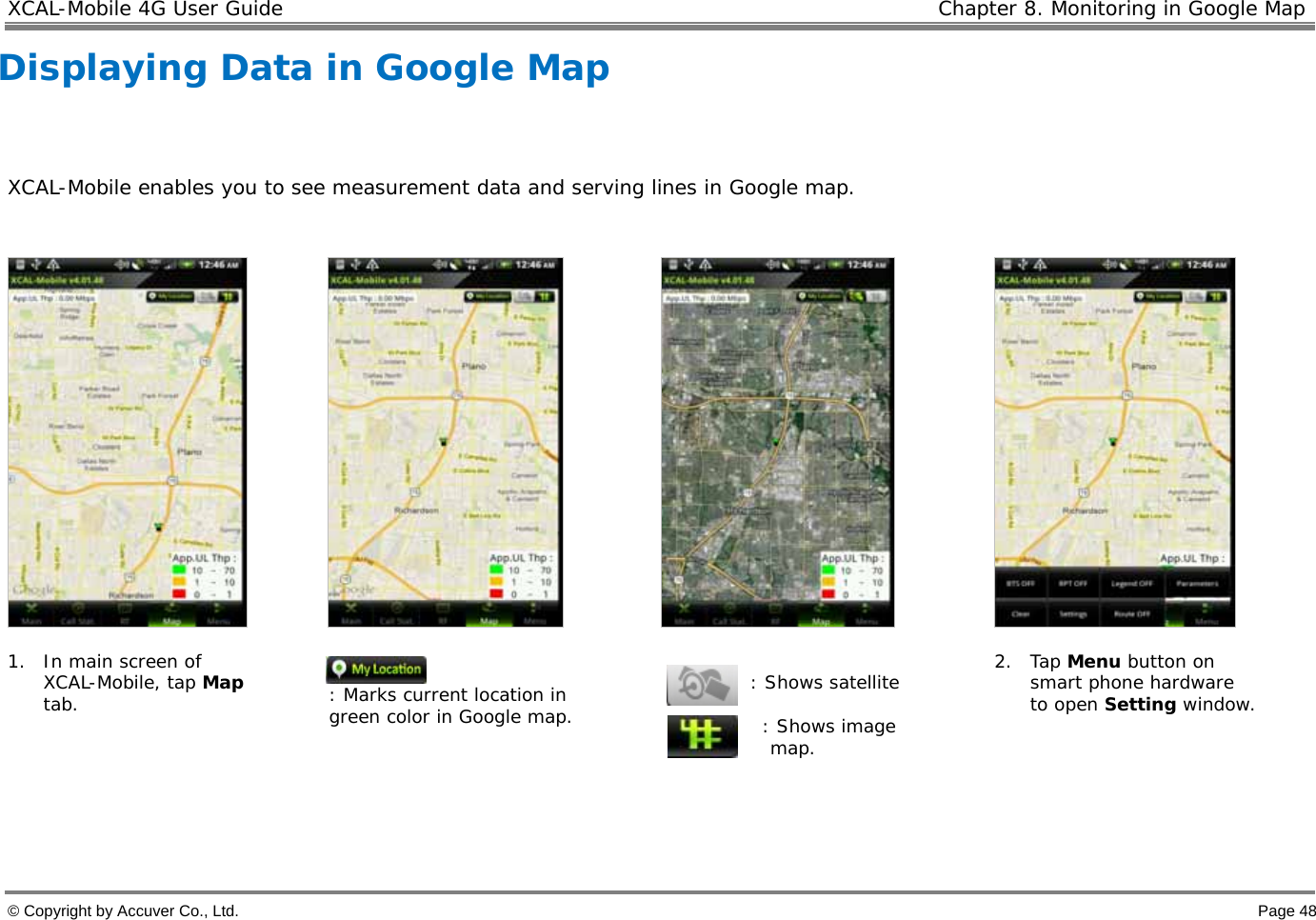 XCAL-Mobile 4G User Guide   Chapter 8. Monitoring in Google Map © Copyright by Accuver Co., Ltd.    Page 48 Displaying Data in Google Map   XCAL-Mobile enables you to see measurement data and serving lines in Google map.          1. In main screen of XCAL-Mobile, tap Map tab.   : Marks current location in green color in Google map.    : Shows satellite  : Shows image  map. 2. Tap Menu button on smart phone hardware to open Setting window.    