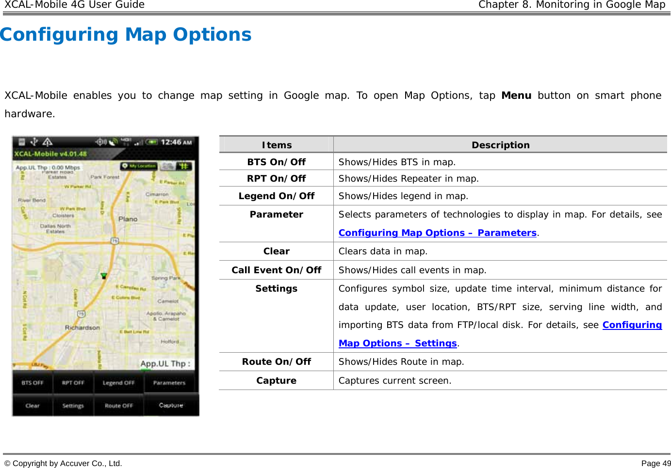 XCAL-Mobile 4G User Guide   Chapter 8. Monitoring in Google Map © Copyright by Accuver Co., Ltd.    Page 49 Configuring Map Options   XCAL-Mobile enables you to change map setting in Google map. To open Map Options, tap Menu button on smart phone hardware.       Items  Description BTS On/Off  Shows/Hides BTS in map.  RPT On/Off  Shows/Hides Repeater in map.  Legend On/Off  Shows/Hides legend in map.   Parameter  Selects parameters of technologies to display in map. For details, see Configuring Map Options – Parameters.  Clear  Clears data in map.  Call Event On/Off  Shows/Hides call events in map.  Settings  Configures symbol size, update time interval, minimum distance for data update, user location, BTS/RPT size, serving line width, and importing BTS data from FTP/local disk. For details, see Configuring Map Options – Settings.  Route On/Off  Shows/Hides Route in map.  Capture  Captures current screen.  