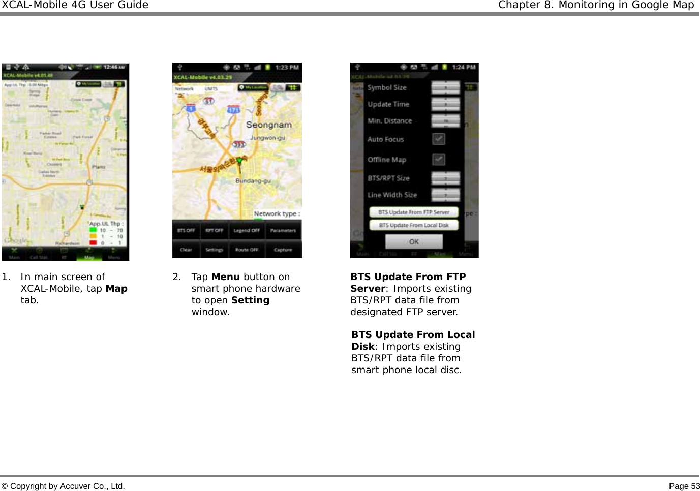 XCAL-Mobile 4G User Guide   Chapter 8. Monitoring in Google Map © Copyright by Accuver Co., Ltd.    Page 53       1. In main screen of XCAL-Mobile, tap Map tab.   2. Tap Menu button on smart phone hardware to open Setting window. BTS Update From FTP Server: Imports existing BTS/RPT data file from designated FTP server.   BTS Update From Local Disk: Imports existing BTS/RPT data file from smart phone local disc.    