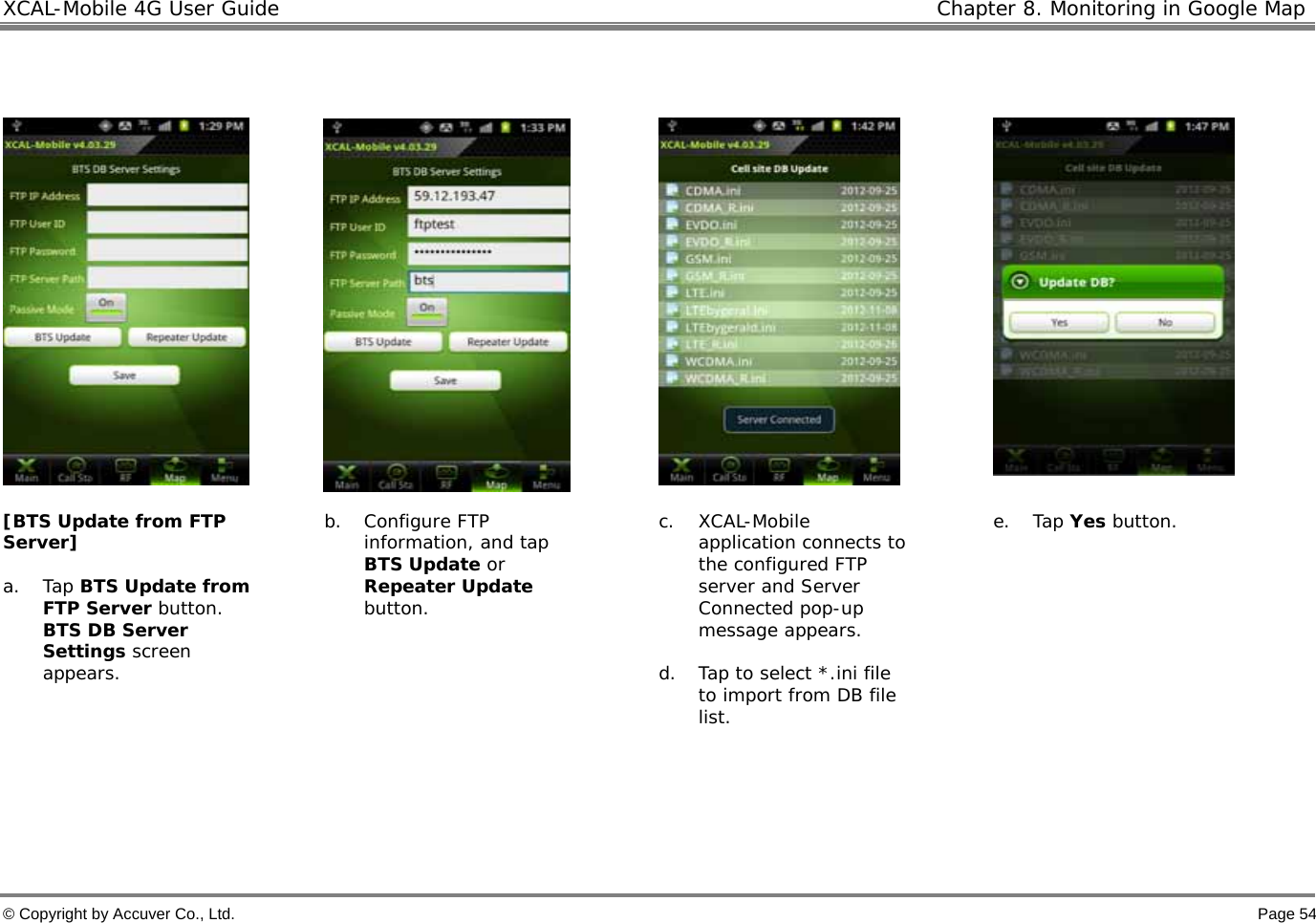 XCAL-Mobile 4G User Guide   Chapter 8. Monitoring in Google Map © Copyright by Accuver Co., Ltd.    Page 54         [BTS Update from FTP Server]  a. Tap BTS Update from FTP Server button. BTS DB Server Settings screen appears.    b. Configure FTP information, and tap BTS Update or Repeater Update button.  c. XCAL-Mobile application connects to the configured FTP server and Server Connected pop-up message appears.   d. Tap to select *.ini file to import from DB file list.  e. Tap Yes button.      
