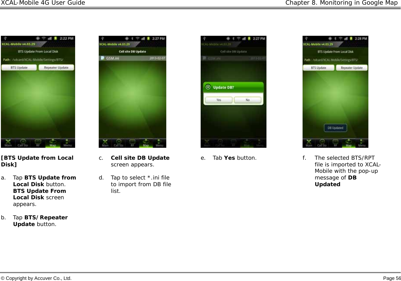XCAL-Mobile 4G User Guide   Chapter 8. Monitoring in Google Map © Copyright by Accuver Co., Ltd.    Page 56         [BTS Update from Local Disk]  a. Tap BTS Update from Local Disk button. BTS Update From Local Disk screen appears.   b. Tap BTS/Repeater Update button.    c. Cell site DB Update screen appears.   d. Tap to select *.ini file to import from DB file list. e. Tab Yes button.   f. The selected BTS/RPT file is imported to XCAL-Mobile with the pop-up message of DB Updated   