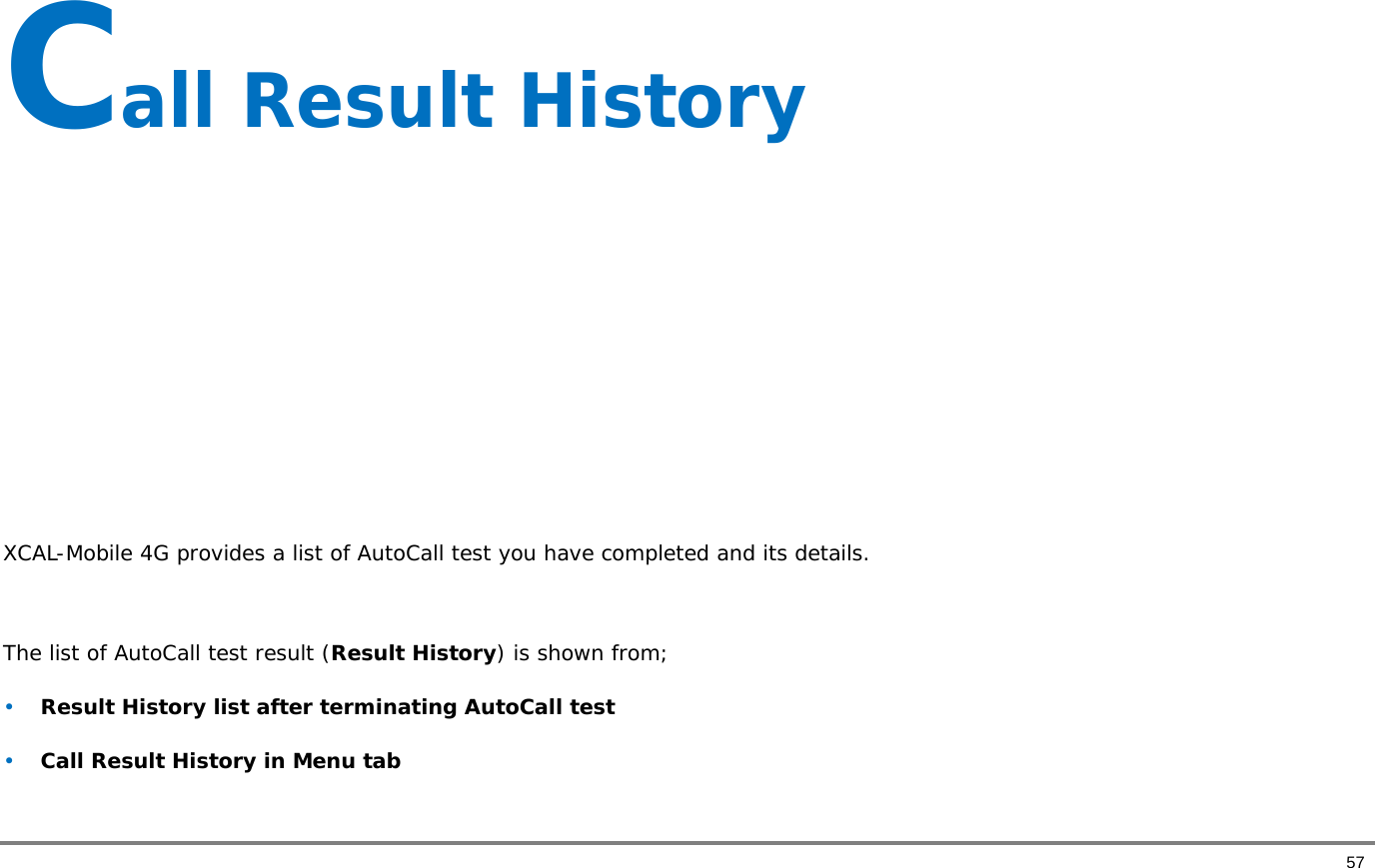       57 Call Result History        XCAL-Mobile 4G provides a list of AutoCall test you have completed and its details.   The list of AutoCall test result (Result History) is shown from;  • Result History list after terminating AutoCall test • Call Result History in Menu tab  