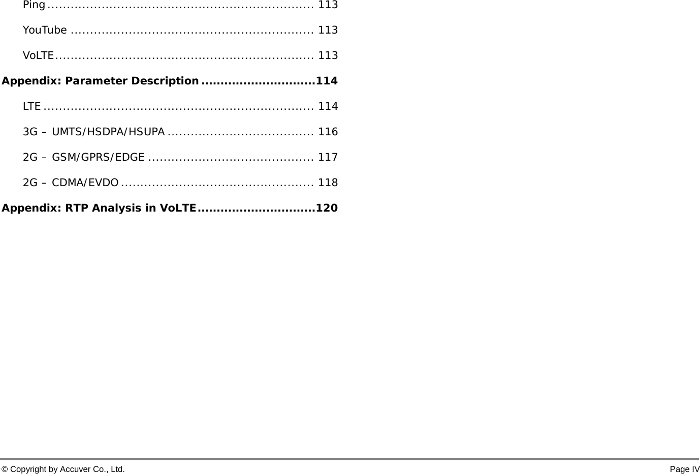  © Copyright by Accuver Co., Ltd.    Page IV Ping ..................................................................... 113 YouTube ............................................................... 113 VoLTE ................................................................... 113 Appendix: Parameter Description .............................. 114 LTE ...................................................................... 114 3G – UMTS/HSDPA/HSUPA ...................................... 116 2G – GSM/GPRS/EDGE ........................................... 117 2G – CDMA/EVDO .................................................. 118 Appendix: RTP Analysis in VoLTE ............................... 120 