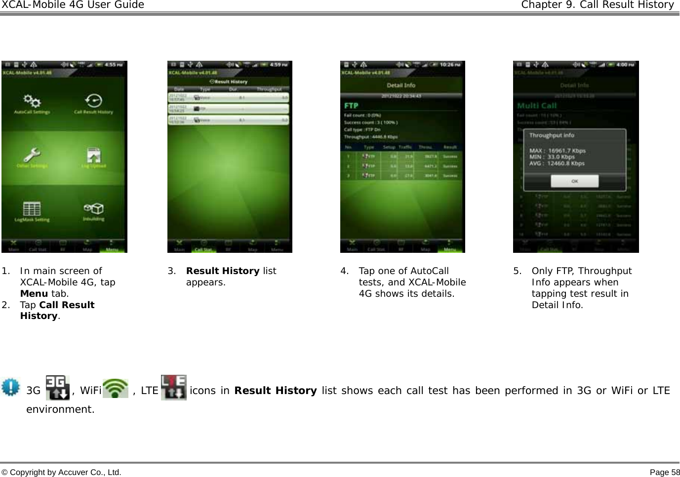 XCAL-Mobile 4G User Guide   Chapter 9. Call Result History © Copyright by Accuver Co., Ltd.    Page 58          1. In main screen of XCAL-Mobile 4G, tap Menu tab.  2. Tap Call Result History. 3. Result History list appears.  4. Tap one of AutoCall tests, and XCAL-Mobile 4G shows its details. 5. Only FTP, Throughput Info appears when tapping test result in Detail Info.   3G      , WiFi      , LTE      icons in Result History list shows each call test has been performed in 3G or WiFi or LTE environment.