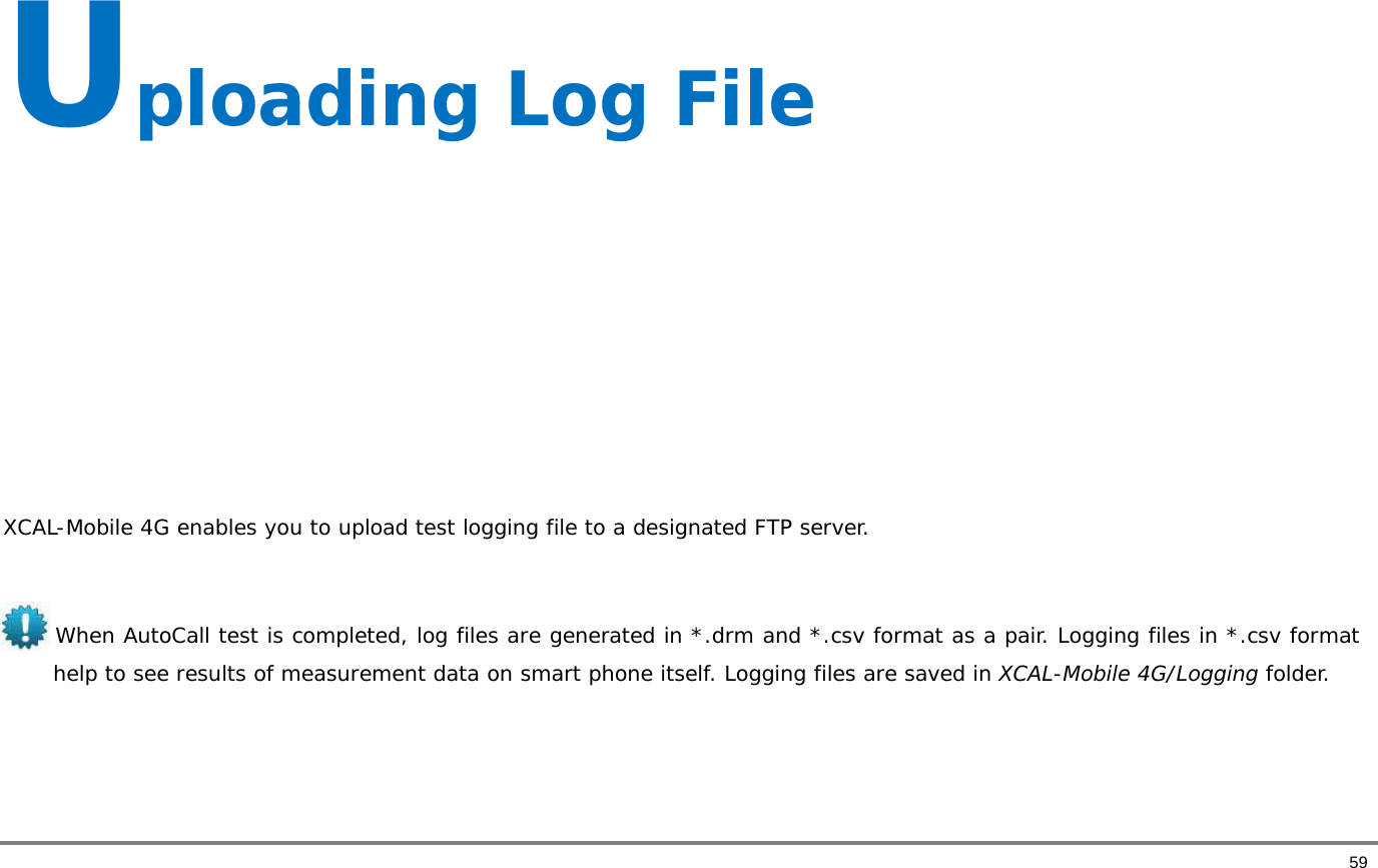       59 Uploading Log File       XCAL-Mobile 4G enables you to upload test logging file to a designated FTP server.   When AutoCall test is completed, log files are generated in *.drm and *.csv format as a pair. Logging files in *.csv format help to see results of measurement data on smart phone itself. Logging files are saved in XCAL-Mobile 4G/Logging folder.    