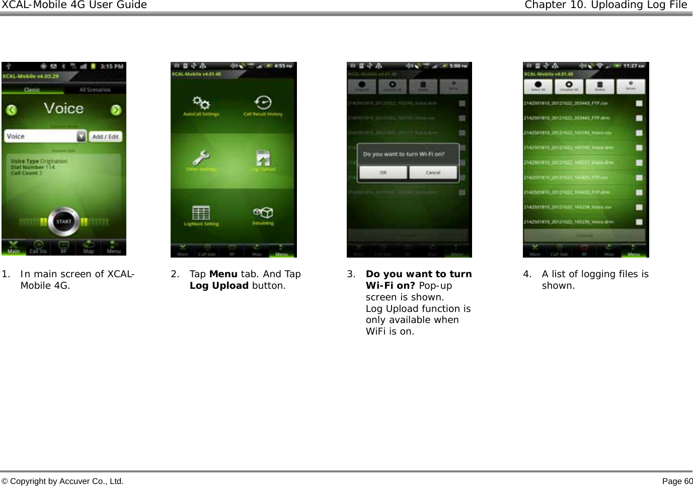 XCAL-Mobile 4G User Guide  Chapter 10. Uploading Log File  © Copyright by Accuver Co., Ltd.    Page 60          1. In main screen of XCAL-Mobile 4G.  2. Tap Menu tab. And Tap Log Upload button.  3. Do you want to turn Wi-Fi on? Pop-up screen is shown.  Log Upload function is only available when WiFi is on. 4. A list of logging files is shown.       