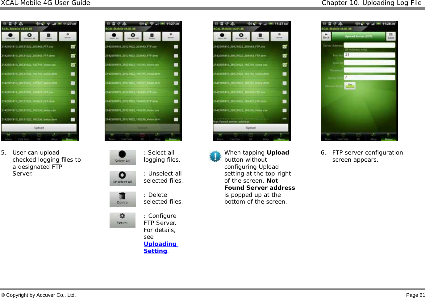 XCAL-Mobile 4G User Guide  Chapter 10. Uploading Log File  © Copyright by Accuver Co., Ltd.    Page 61         5. User can upload checked logging files to a designated FTP Server. : Select all logging files.    : Unselect all selected files.   : Delete selected files.  : Configure FTP Server. For details, see Uploading Setting.  When tapping Upload button without configuring Upload setting at the top-right of the screen, Not Found Server address is popped up at the bottom of the screen.  6. FTP server configuration screen appears.   