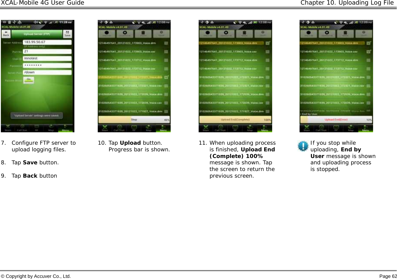 XCAL-Mobile 4G User Guide  Chapter 10. Uploading Log File  © Copyright by Accuver Co., Ltd.    Page 62         7. Configure FTP server to upload logging files.   8. Tap Save button.  9. Tap Back button 10. Tap Upload button. Progress bar is shown.   11. When uploading process is finished, Upload End (Complete) 100% message is shown. Tap the screen to return the previous screen.  If you stop while uploading, End by User message is shown and uploading process is stopped.    