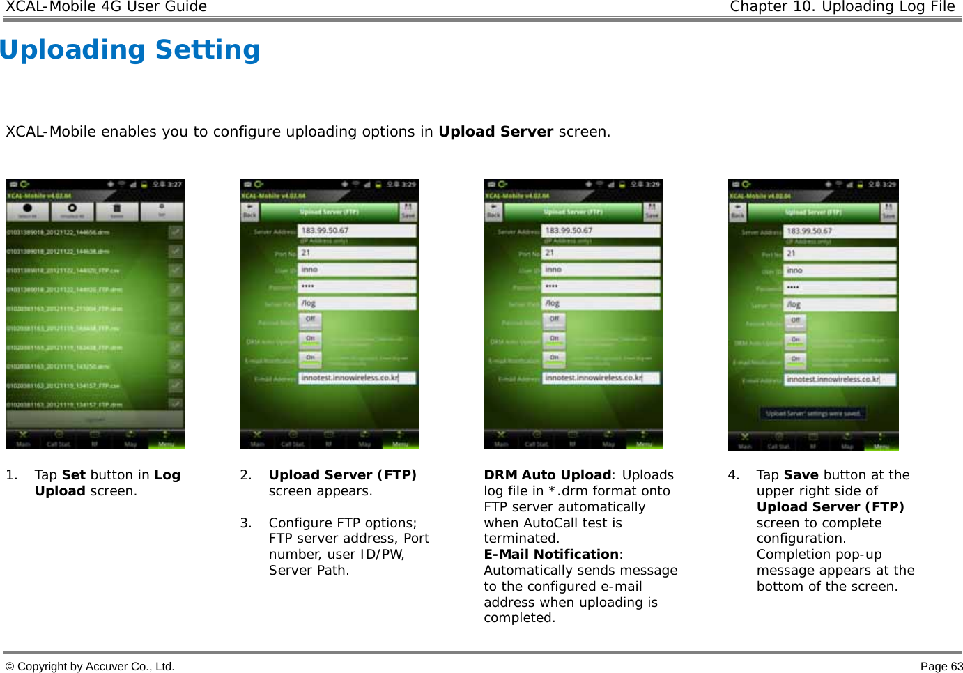 XCAL-Mobile 4G User Guide  Chapter 10. Uploading Log File  © Copyright by Accuver Co., Ltd.    Page 63 Uploading Setting   XCAL-Mobile enables you to configure uploading options in Upload Server screen.          1. Tap Set button in Log Upload screen.   2. Upload Server (FTP) screen appears.   3. Configure FTP options; FTP server address, Port number, user ID/PW, Server Path.   DRM Auto Upload: Uploads log file in *.drm format onto FTP server automatically when AutoCall test is terminated.  E-Mail Notification: Automatically sends message to the configured e-mail address when uploading is completed. 4. Tap Save button at the upper right side of Upload Server (FTP) screen to complete configuration. Completion pop-up message appears at the bottom of the screen.  
