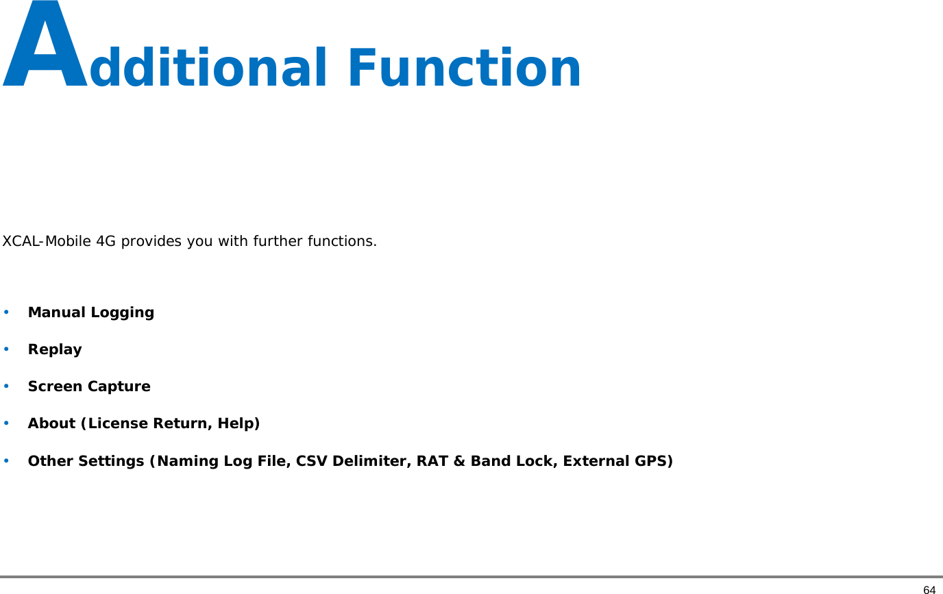       64 Additional Function     XCAL-Mobile 4G provides you with further functions.   • Manual Logging  • Replay  • Screen Capture  • About (License Return, Help)  • Other Settings (Naming Log File, CSV Delimiter, RAT &amp; Band Lock, External GPS)   