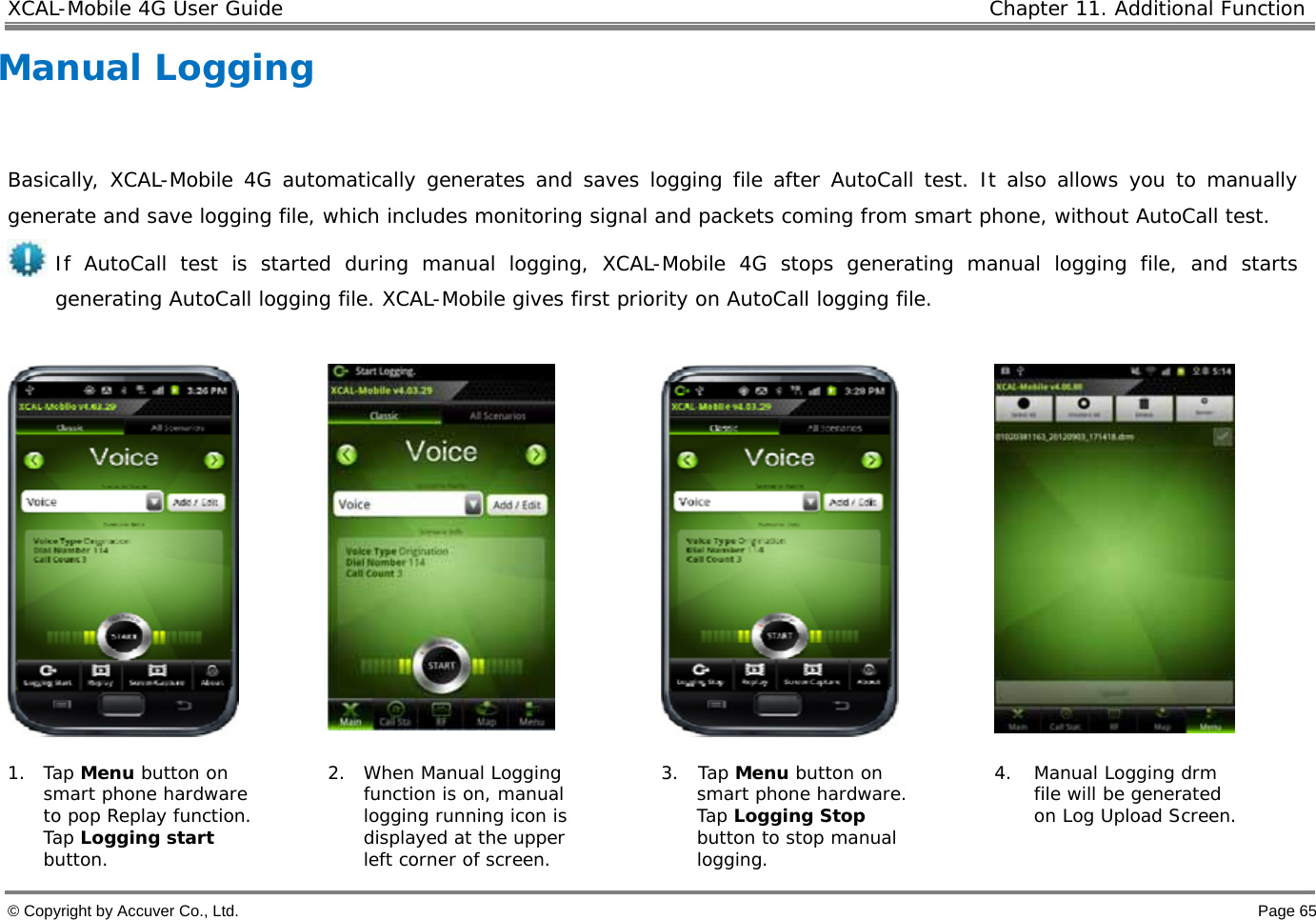 XCAL-Mobile 4G User Guide   Chapter 11. Additional Function  © Copyright by Accuver Co., Ltd.    Page 65 Manual Logging  Basically, XCAL-Mobile 4G automatically generates and saves logging file after AutoCall test. It also allows you to manually generate and save logging file, which includes monitoring signal and packets coming from smart phone, without AutoCall test. If AutoCall test is started during manual logging, XCAL-Mobile 4G stops generating manual logging file, and starts generating AutoCall logging file. XCAL-Mobile gives first priority on AutoCall logging file.        1. Tap Menu button on smart phone hardware to pop Replay function. Tap Logging start button.  2. When Manual Logging function is on, manual logging running icon is displayed at the upper left corner of screen. 3. Tap Menu button on smart phone hardware. Tap Logging Stop button to stop manual logging.  4. Manual Logging drm file will be generated on Log Upload Screen. 